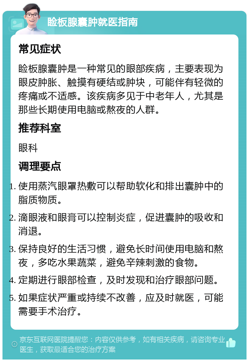 睑板腺囊肿就医指南 常见症状 睑板腺囊肿是一种常见的眼部疾病，主要表现为眼皮肿胀、触摸有硬结或肿块，可能伴有轻微的疼痛或不适感。该疾病多见于中老年人，尤其是那些长期使用电脑或熬夜的人群。 推荐科室 眼科 调理要点 使用蒸汽眼罩热敷可以帮助软化和排出囊肿中的脂质物质。 滴眼液和眼膏可以控制炎症，促进囊肿的吸收和消退。 保持良好的生活习惯，避免长时间使用电脑和熬夜，多吃水果蔬菜，避免辛辣刺激的食物。 定期进行眼部检查，及时发现和治疗眼部问题。 如果症状严重或持续不改善，应及时就医，可能需要手术治疗。