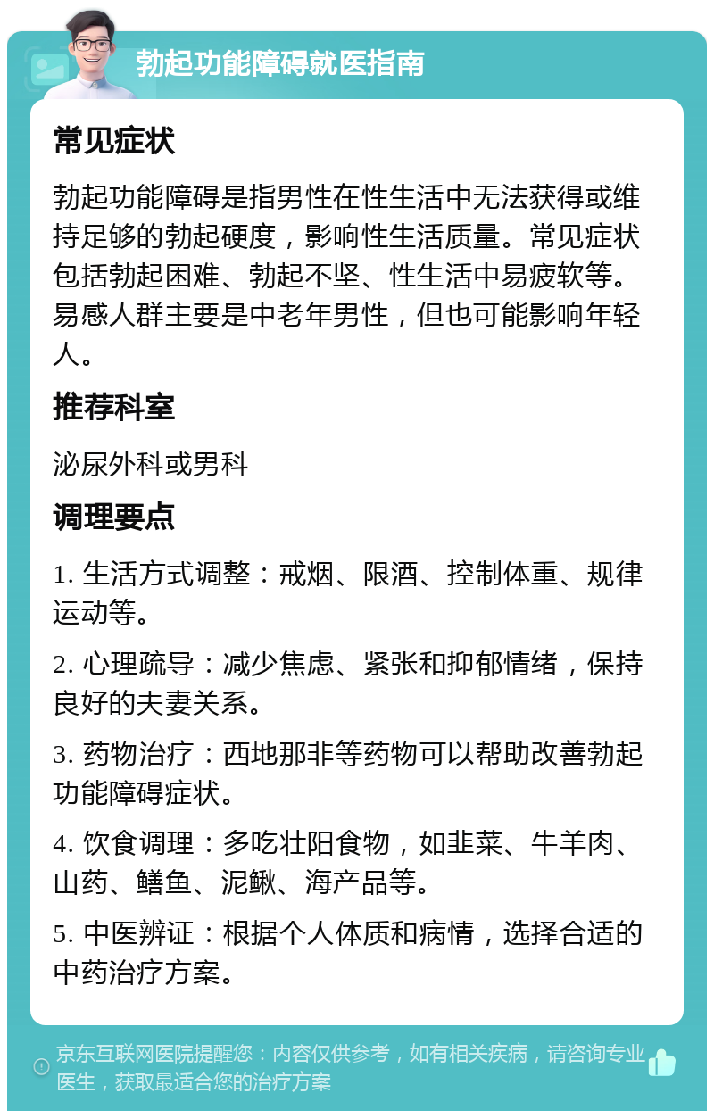 勃起功能障碍就医指南 常见症状 勃起功能障碍是指男性在性生活中无法获得或维持足够的勃起硬度，影响性生活质量。常见症状包括勃起困难、勃起不坚、性生活中易疲软等。易感人群主要是中老年男性，但也可能影响年轻人。 推荐科室 泌尿外科或男科 调理要点 1. 生活方式调整：戒烟、限酒、控制体重、规律运动等。 2. 心理疏导：减少焦虑、紧张和抑郁情绪，保持良好的夫妻关系。 3. 药物治疗：西地那非等药物可以帮助改善勃起功能障碍症状。 4. 饮食调理：多吃壮阳食物，如韭菜、牛羊肉、山药、鳝鱼、泥鳅、海产品等。 5. 中医辨证：根据个人体质和病情，选择合适的中药治疗方案。