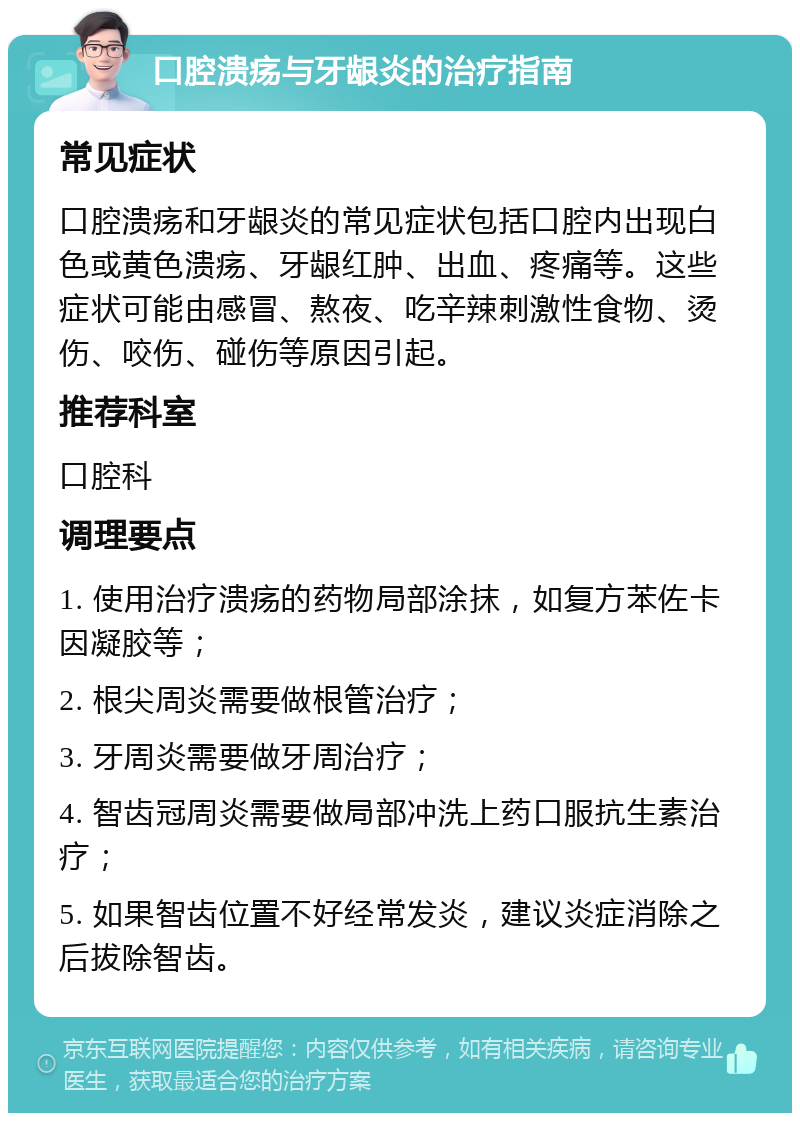 口腔溃疡与牙龈炎的治疗指南 常见症状 口腔溃疡和牙龈炎的常见症状包括口腔内出现白色或黄色溃疡、牙龈红肿、出血、疼痛等。这些症状可能由感冒、熬夜、吃辛辣刺激性食物、烫伤、咬伤、碰伤等原因引起。 推荐科室 口腔科 调理要点 1. 使用治疗溃疡的药物局部涂抹，如复方苯佐卡因凝胶等； 2. 根尖周炎需要做根管治疗； 3. 牙周炎需要做牙周治疗； 4. 智齿冠周炎需要做局部冲洗上药口服抗生素治疗； 5. 如果智齿位置不好经常发炎，建议炎症消除之后拔除智齿。