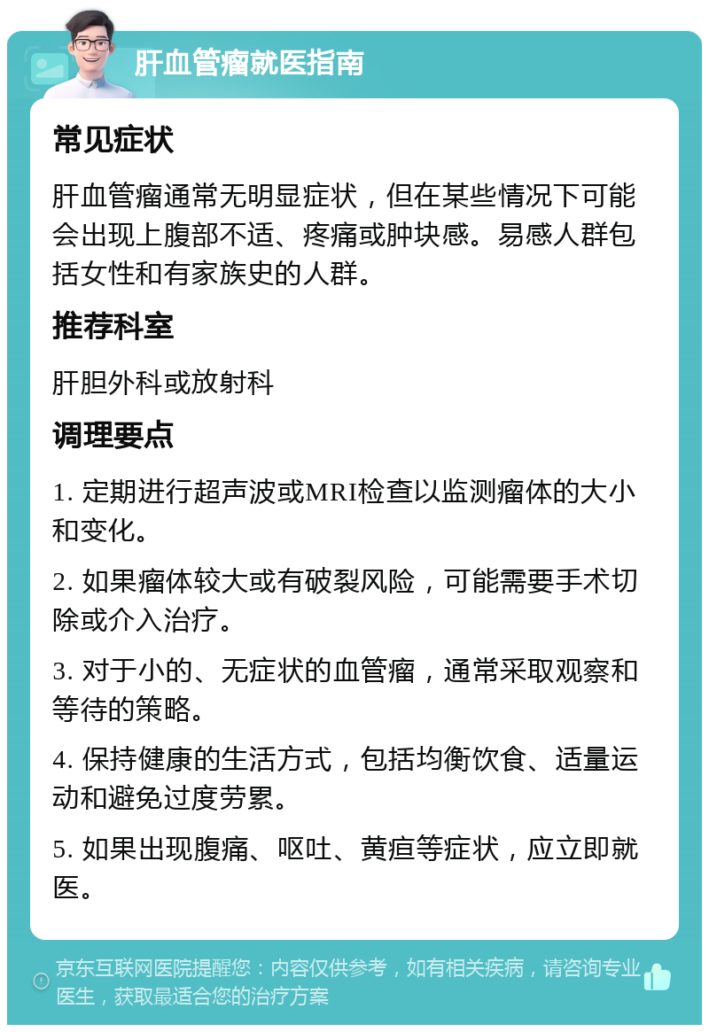 肝血管瘤就医指南 常见症状 肝血管瘤通常无明显症状，但在某些情况下可能会出现上腹部不适、疼痛或肿块感。易感人群包括女性和有家族史的人群。 推荐科室 肝胆外科或放射科 调理要点 1. 定期进行超声波或MRI检查以监测瘤体的大小和变化。 2. 如果瘤体较大或有破裂风险，可能需要手术切除或介入治疗。 3. 对于小的、无症状的血管瘤，通常采取观察和等待的策略。 4. 保持健康的生活方式，包括均衡饮食、适量运动和避免过度劳累。 5. 如果出现腹痛、呕吐、黄疸等症状，应立即就医。