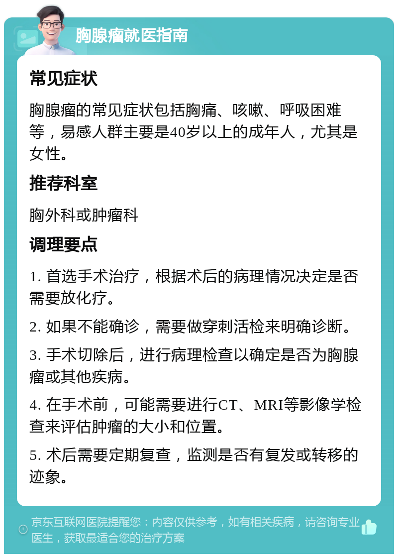 胸腺瘤就医指南 常见症状 胸腺瘤的常见症状包括胸痛、咳嗽、呼吸困难等，易感人群主要是40岁以上的成年人，尤其是女性。 推荐科室 胸外科或肿瘤科 调理要点 1. 首选手术治疗，根据术后的病理情况决定是否需要放化疗。 2. 如果不能确诊，需要做穿刺活检来明确诊断。 3. 手术切除后，进行病理检查以确定是否为胸腺瘤或其他疾病。 4. 在手术前，可能需要进行CT、MRI等影像学检查来评估肿瘤的大小和位置。 5. 术后需要定期复查，监测是否有复发或转移的迹象。