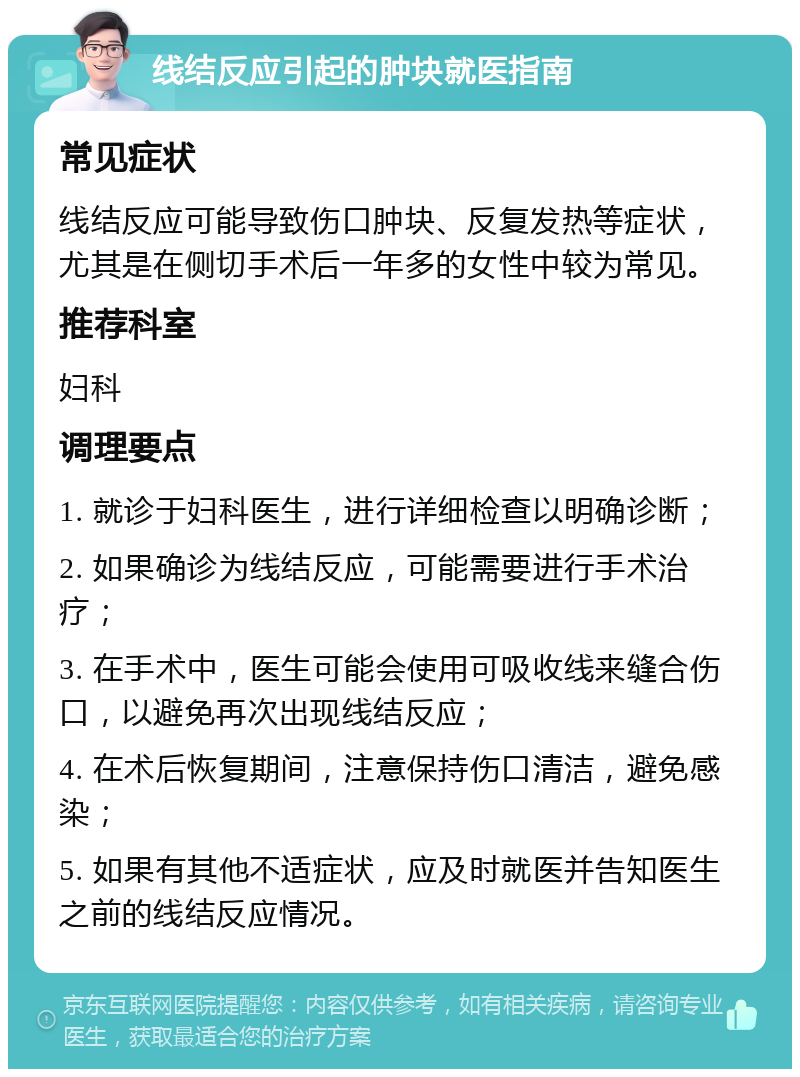 线结反应引起的肿块就医指南 常见症状 线结反应可能导致伤口肿块、反复发热等症状，尤其是在侧切手术后一年多的女性中较为常见。 推荐科室 妇科 调理要点 1. 就诊于妇科医生，进行详细检查以明确诊断； 2. 如果确诊为线结反应，可能需要进行手术治疗； 3. 在手术中，医生可能会使用可吸收线来缝合伤口，以避免再次出现线结反应； 4. 在术后恢复期间，注意保持伤口清洁，避免感染； 5. 如果有其他不适症状，应及时就医并告知医生之前的线结反应情况。