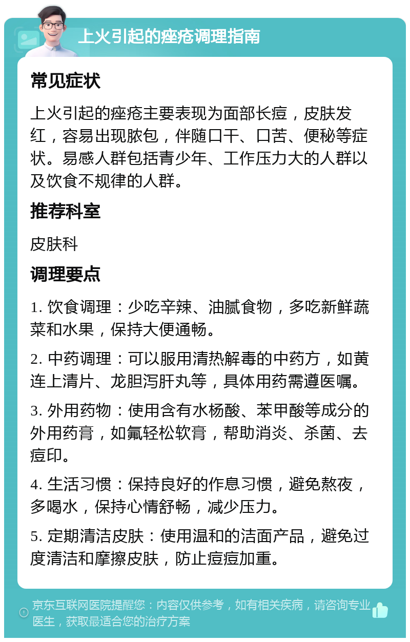 上火引起的痤疮调理指南 常见症状 上火引起的痤疮主要表现为面部长痘，皮肤发红，容易出现脓包，伴随口干、口苦、便秘等症状。易感人群包括青少年、工作压力大的人群以及饮食不规律的人群。 推荐科室 皮肤科 调理要点 1. 饮食调理：少吃辛辣、油腻食物，多吃新鲜蔬菜和水果，保持大便通畅。 2. 中药调理：可以服用清热解毒的中药方，如黄连上清片、龙胆泻肝丸等，具体用药需遵医嘱。 3. 外用药物：使用含有水杨酸、苯甲酸等成分的外用药膏，如氟轻松软膏，帮助消炎、杀菌、去痘印。 4. 生活习惯：保持良好的作息习惯，避免熬夜，多喝水，保持心情舒畅，减少压力。 5. 定期清洁皮肤：使用温和的洁面产品，避免过度清洁和摩擦皮肤，防止痘痘加重。