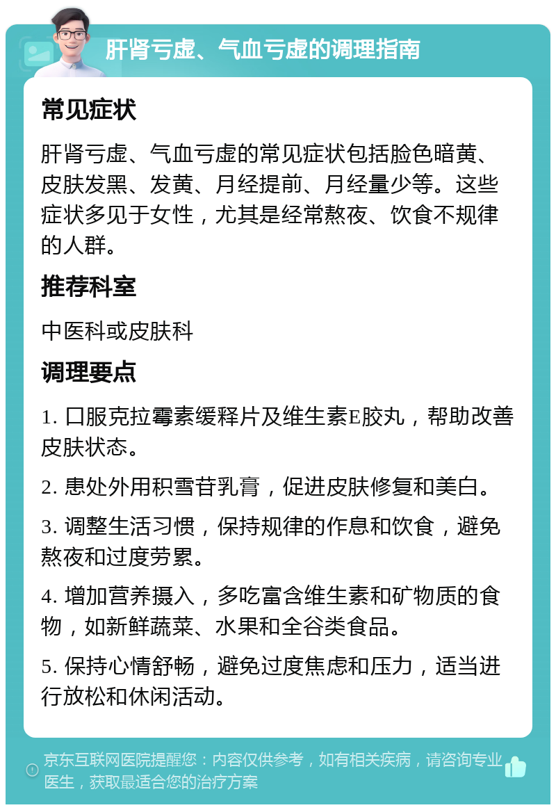 肝肾亏虚、气血亏虚的调理指南 常见症状 肝肾亏虚、气血亏虚的常见症状包括脸色暗黄、皮肤发黑、发黄、月经提前、月经量少等。这些症状多见于女性，尤其是经常熬夜、饮食不规律的人群。 推荐科室 中医科或皮肤科 调理要点 1. 口服克拉霉素缓释片及维生素E胶丸，帮助改善皮肤状态。 2. 患处外用积雪苷乳膏，促进皮肤修复和美白。 3. 调整生活习惯，保持规律的作息和饮食，避免熬夜和过度劳累。 4. 增加营养摄入，多吃富含维生素和矿物质的食物，如新鲜蔬菜、水果和全谷类食品。 5. 保持心情舒畅，避免过度焦虑和压力，适当进行放松和休闲活动。