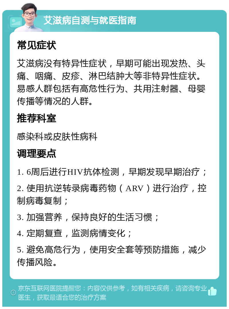 艾滋病自测与就医指南 常见症状 艾滋病没有特异性症状，早期可能出现发热、头痛、咽痛、皮疹、淋巴结肿大等非特异性症状。易感人群包括有高危性行为、共用注射器、母婴传播等情况的人群。 推荐科室 感染科或皮肤性病科 调理要点 1. 6周后进行HIV抗体检测，早期发现早期治疗； 2. 使用抗逆转录病毒药物（ARV）进行治疗，控制病毒复制； 3. 加强营养，保持良好的生活习惯； 4. 定期复查，监测病情变化； 5. 避免高危行为，使用安全套等预防措施，减少传播风险。