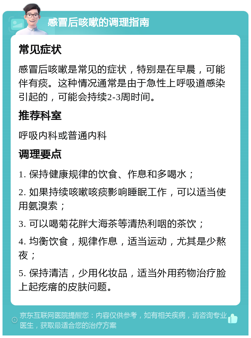 感冒后咳嗽的调理指南 常见症状 感冒后咳嗽是常见的症状，特别是在早晨，可能伴有痰。这种情况通常是由于急性上呼吸道感染引起的，可能会持续2-3周时间。 推荐科室 呼吸内科或普通内科 调理要点 1. 保持健康规律的饮食、作息和多喝水； 2. 如果持续咳嗽咳痰影响睡眠工作，可以适当使用氨溴索； 3. 可以喝菊花胖大海茶等清热利咽的茶饮； 4. 均衡饮食，规律作息，适当运动，尤其是少熬夜； 5. 保持清洁，少用化妆品，适当外用药物治疗脸上起疙瘩的皮肤问题。