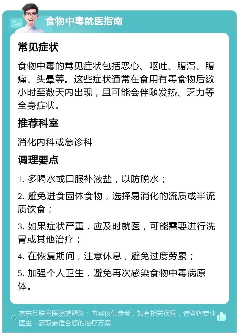 食物中毒就医指南 常见症状 食物中毒的常见症状包括恶心、呕吐、腹泻、腹痛、头晕等。这些症状通常在食用有毒食物后数小时至数天内出现，且可能会伴随发热、乏力等全身症状。 推荐科室 消化内科或急诊科 调理要点 1. 多喝水或口服补液盐，以防脱水； 2. 避免进食固体食物，选择易消化的流质或半流质饮食； 3. 如果症状严重，应及时就医，可能需要进行洗胃或其他治疗； 4. 在恢复期间，注意休息，避免过度劳累； 5. 加强个人卫生，避免再次感染食物中毒病原体。