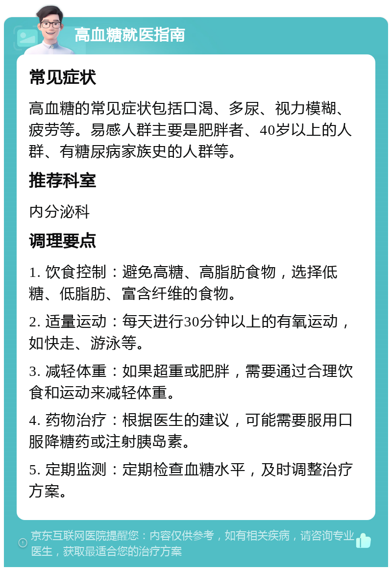 高血糖就医指南 常见症状 高血糖的常见症状包括口渴、多尿、视力模糊、疲劳等。易感人群主要是肥胖者、40岁以上的人群、有糖尿病家族史的人群等。 推荐科室 内分泌科 调理要点 1. 饮食控制：避免高糖、高脂肪食物，选择低糖、低脂肪、富含纤维的食物。 2. 适量运动：每天进行30分钟以上的有氧运动，如快走、游泳等。 3. 减轻体重：如果超重或肥胖，需要通过合理饮食和运动来减轻体重。 4. 药物治疗：根据医生的建议，可能需要服用口服降糖药或注射胰岛素。 5. 定期监测：定期检查血糖水平，及时调整治疗方案。