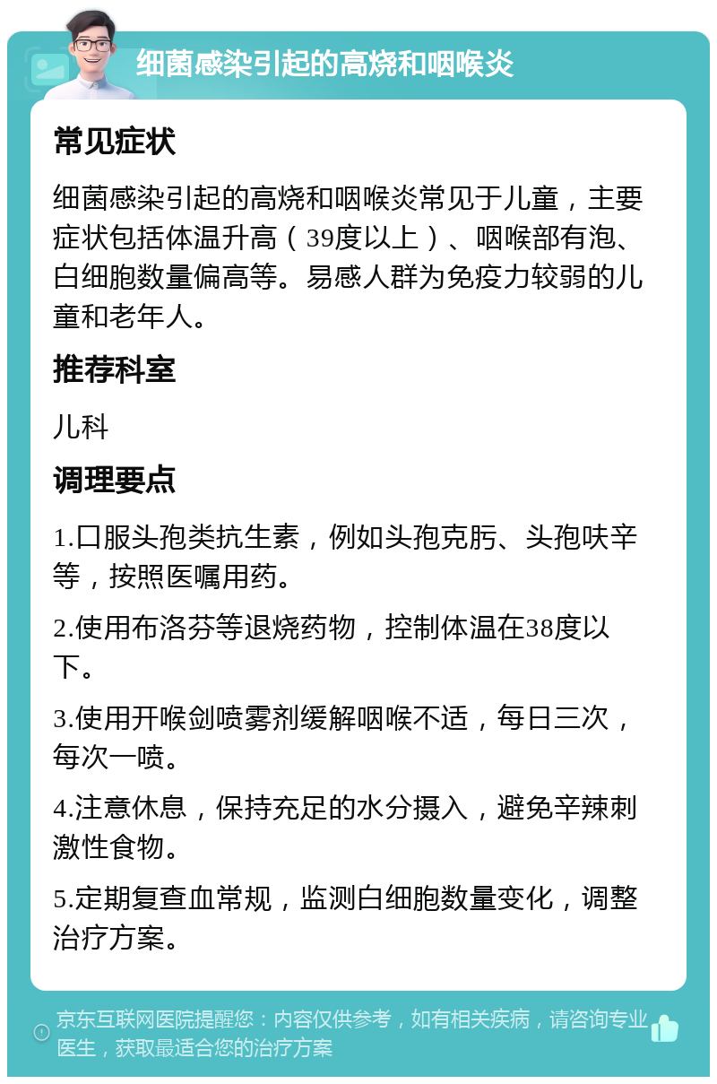 细菌感染引起的高烧和咽喉炎 常见症状 细菌感染引起的高烧和咽喉炎常见于儿童，主要症状包括体温升高（39度以上）、咽喉部有泡、白细胞数量偏高等。易感人群为免疫力较弱的儿童和老年人。 推荐科室 儿科 调理要点 1.口服头孢类抗生素，例如头孢克肟、头孢呋辛等，按照医嘱用药。 2.使用布洛芬等退烧药物，控制体温在38度以下。 3.使用开喉剑喷雾剂缓解咽喉不适，每日三次，每次一喷。 4.注意休息，保持充足的水分摄入，避免辛辣刺激性食物。 5.定期复查血常规，监测白细胞数量变化，调整治疗方案。