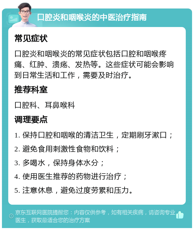 口腔炎和咽喉炎的中医治疗指南 常见症状 口腔炎和咽喉炎的常见症状包括口腔和咽喉疼痛、红肿、溃疡、发热等。这些症状可能会影响到日常生活和工作，需要及时治疗。 推荐科室 口腔科、耳鼻喉科 调理要点 1. 保持口腔和咽喉的清洁卫生，定期刷牙漱口； 2. 避免食用刺激性食物和饮料； 3. 多喝水，保持身体水分； 4. 使用医生推荐的药物进行治疗； 5. 注意休息，避免过度劳累和压力。