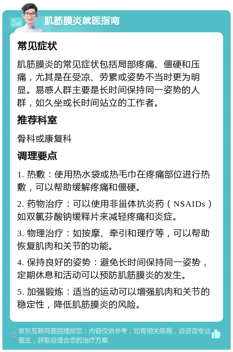 肌筋膜炎就医指南 常见症状 肌筋膜炎的常见症状包括局部疼痛、僵硬和压痛，尤其是在受凉、劳累或姿势不当时更为明显。易感人群主要是长时间保持同一姿势的人群，如久坐或长时间站立的工作者。 推荐科室 骨科或康复科 调理要点 1. 热敷：使用热水袋或热毛巾在疼痛部位进行热敷，可以帮助缓解疼痛和僵硬。 2. 药物治疗：可以使用非甾体抗炎药（NSAIDs）如双氯芬酸钠缓释片来减轻疼痛和炎症。 3. 物理治疗：如按摩、牵引和理疗等，可以帮助恢复肌肉和关节的功能。 4. 保持良好的姿势：避免长时间保持同一姿势，定期休息和活动可以预防肌筋膜炎的发生。 5. 加强锻炼：适当的运动可以增强肌肉和关节的稳定性，降低肌筋膜炎的风险。