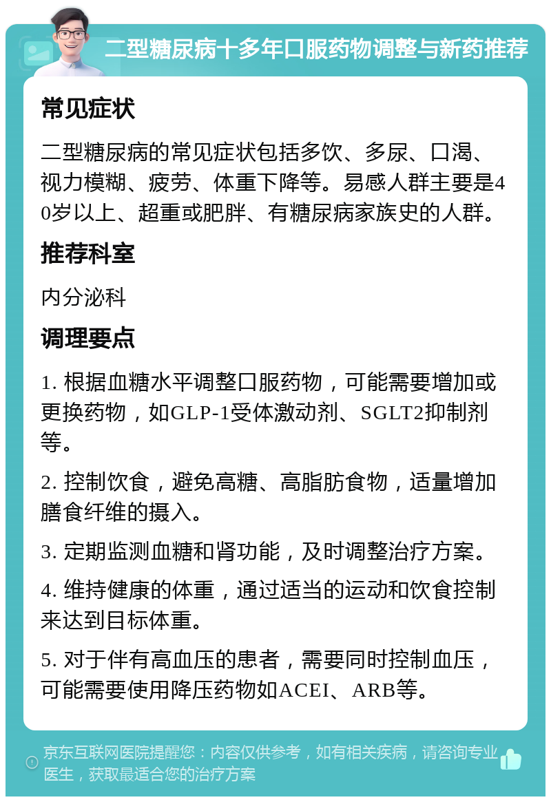 二型糖尿病十多年口服药物调整与新药推荐 常见症状 二型糖尿病的常见症状包括多饮、多尿、口渴、视力模糊、疲劳、体重下降等。易感人群主要是40岁以上、超重或肥胖、有糖尿病家族史的人群。 推荐科室 内分泌科 调理要点 1. 根据血糖水平调整口服药物，可能需要增加或更换药物，如GLP-1受体激动剂、SGLT2抑制剂等。 2. 控制饮食，避免高糖、高脂肪食物，适量增加膳食纤维的摄入。 3. 定期监测血糖和肾功能，及时调整治疗方案。 4. 维持健康的体重，通过适当的运动和饮食控制来达到目标体重。 5. 对于伴有高血压的患者，需要同时控制血压，可能需要使用降压药物如ACEI、ARB等。