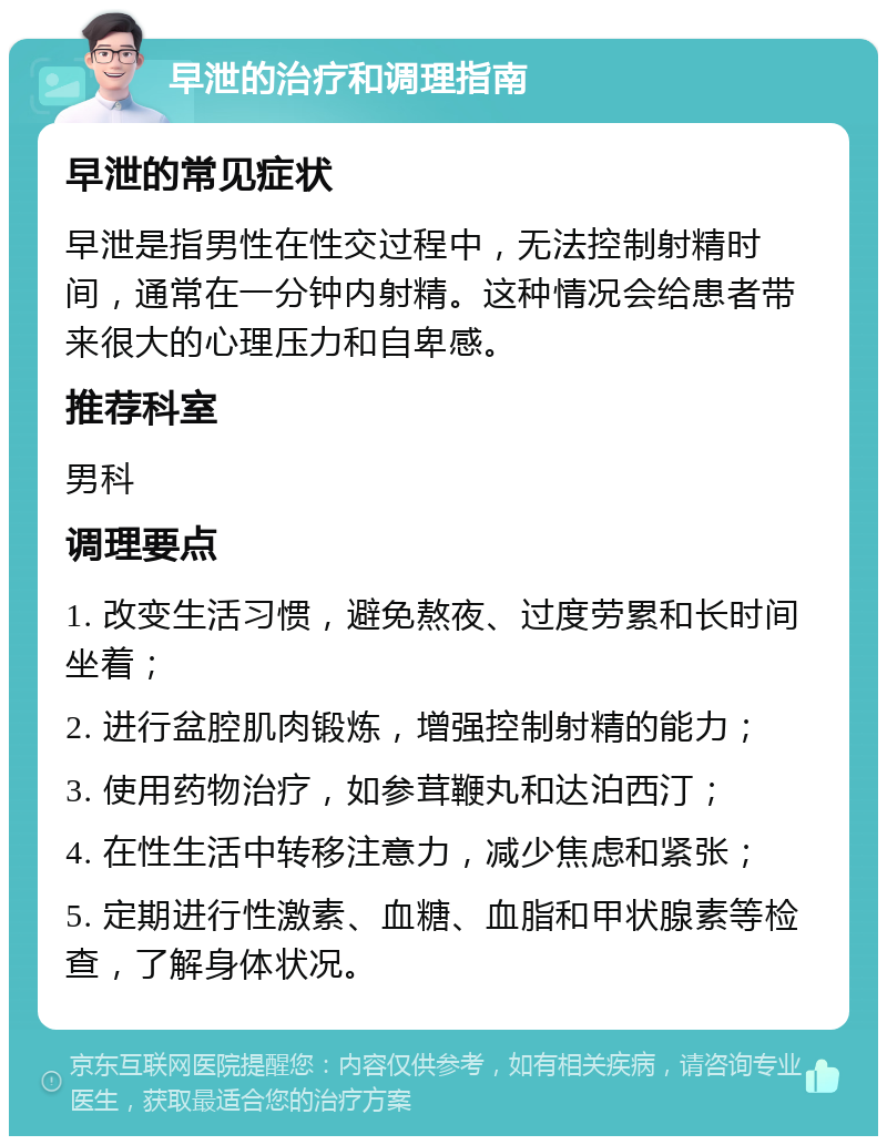 早泄的治疗和调理指南 早泄的常见症状 早泄是指男性在性交过程中，无法控制射精时间，通常在一分钟内射精。这种情况会给患者带来很大的心理压力和自卑感。 推荐科室 男科 调理要点 1. 改变生活习惯，避免熬夜、过度劳累和长时间坐着； 2. 进行盆腔肌肉锻炼，增强控制射精的能力； 3. 使用药物治疗，如参茸鞭丸和达泊西汀； 4. 在性生活中转移注意力，减少焦虑和紧张； 5. 定期进行性激素、血糖、血脂和甲状腺素等检查，了解身体状况。