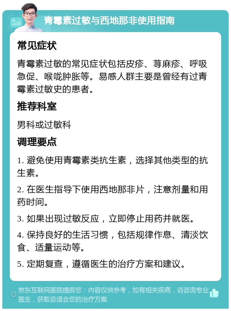 青霉素过敏与西地那非使用指南 常见症状 青霉素过敏的常见症状包括皮疹、荨麻疹、呼吸急促、喉咙肿胀等。易感人群主要是曾经有过青霉素过敏史的患者。 推荐科室 男科或过敏科 调理要点 1. 避免使用青霉素类抗生素，选择其他类型的抗生素。 2. 在医生指导下使用西地那非片，注意剂量和用药时间。 3. 如果出现过敏反应，立即停止用药并就医。 4. 保持良好的生活习惯，包括规律作息、清淡饮食、适量运动等。 5. 定期复查，遵循医生的治疗方案和建议。