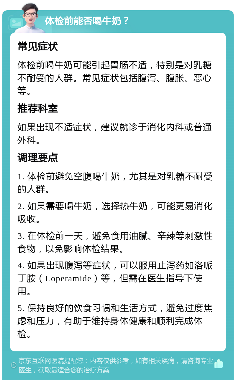 体检前能否喝牛奶？ 常见症状 体检前喝牛奶可能引起胃肠不适，特别是对乳糖不耐受的人群。常见症状包括腹泻、腹胀、恶心等。 推荐科室 如果出现不适症状，建议就诊于消化内科或普通外科。 调理要点 1. 体检前避免空腹喝牛奶，尤其是对乳糖不耐受的人群。 2. 如果需要喝牛奶，选择热牛奶，可能更易消化吸收。 3. 在体检前一天，避免食用油腻、辛辣等刺激性食物，以免影响体检结果。 4. 如果出现腹泻等症状，可以服用止泻药如洛哌丁胺（Loperamide）等，但需在医生指导下使用。 5. 保持良好的饮食习惯和生活方式，避免过度焦虑和压力，有助于维持身体健康和顺利完成体检。