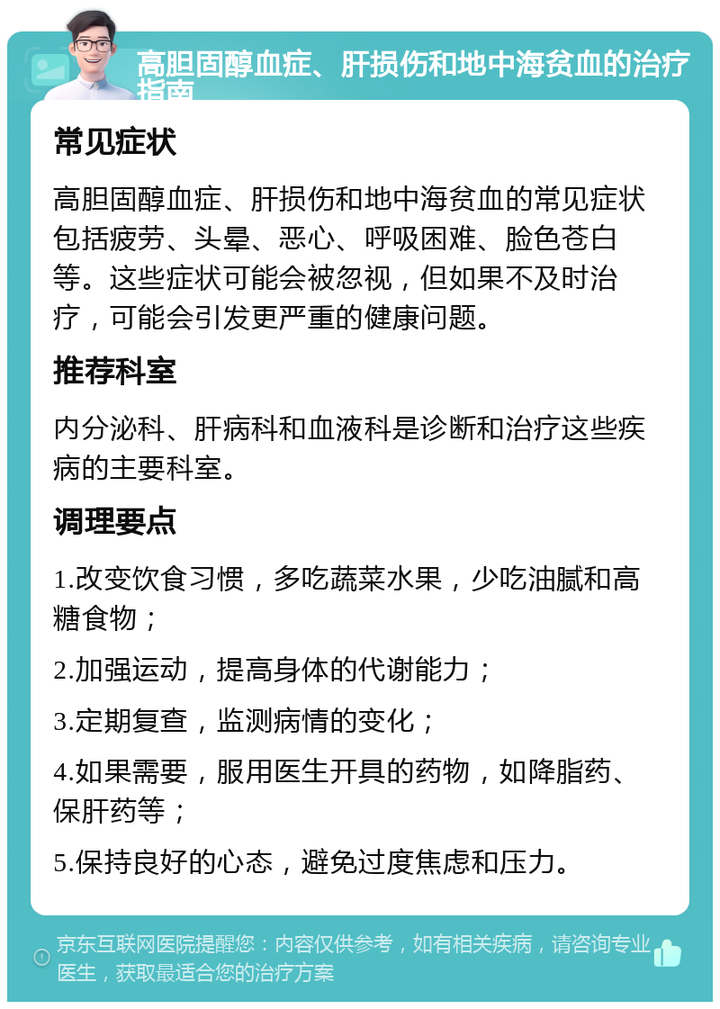 高胆固醇血症、肝损伤和地中海贫血的治疗指南 常见症状 高胆固醇血症、肝损伤和地中海贫血的常见症状包括疲劳、头晕、恶心、呼吸困难、脸色苍白等。这些症状可能会被忽视，但如果不及时治疗，可能会引发更严重的健康问题。 推荐科室 内分泌科、肝病科和血液科是诊断和治疗这些疾病的主要科室。 调理要点 1.改变饮食习惯，多吃蔬菜水果，少吃油腻和高糖食物； 2.加强运动，提高身体的代谢能力； 3.定期复查，监测病情的变化； 4.如果需要，服用医生开具的药物，如降脂药、保肝药等； 5.保持良好的心态，避免过度焦虑和压力。