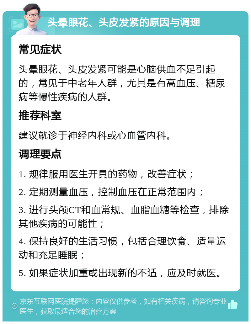 头晕眼花、头皮发紧的原因与调理 常见症状 头晕眼花、头皮发紧可能是心脑供血不足引起的，常见于中老年人群，尤其是有高血压、糖尿病等慢性疾病的人群。 推荐科室 建议就诊于神经内科或心血管内科。 调理要点 1. 规律服用医生开具的药物，改善症状； 2. 定期测量血压，控制血压在正常范围内； 3. 进行头颅CT和血常规、血脂血糖等检查，排除其他疾病的可能性； 4. 保持良好的生活习惯，包括合理饮食、适量运动和充足睡眠； 5. 如果症状加重或出现新的不适，应及时就医。