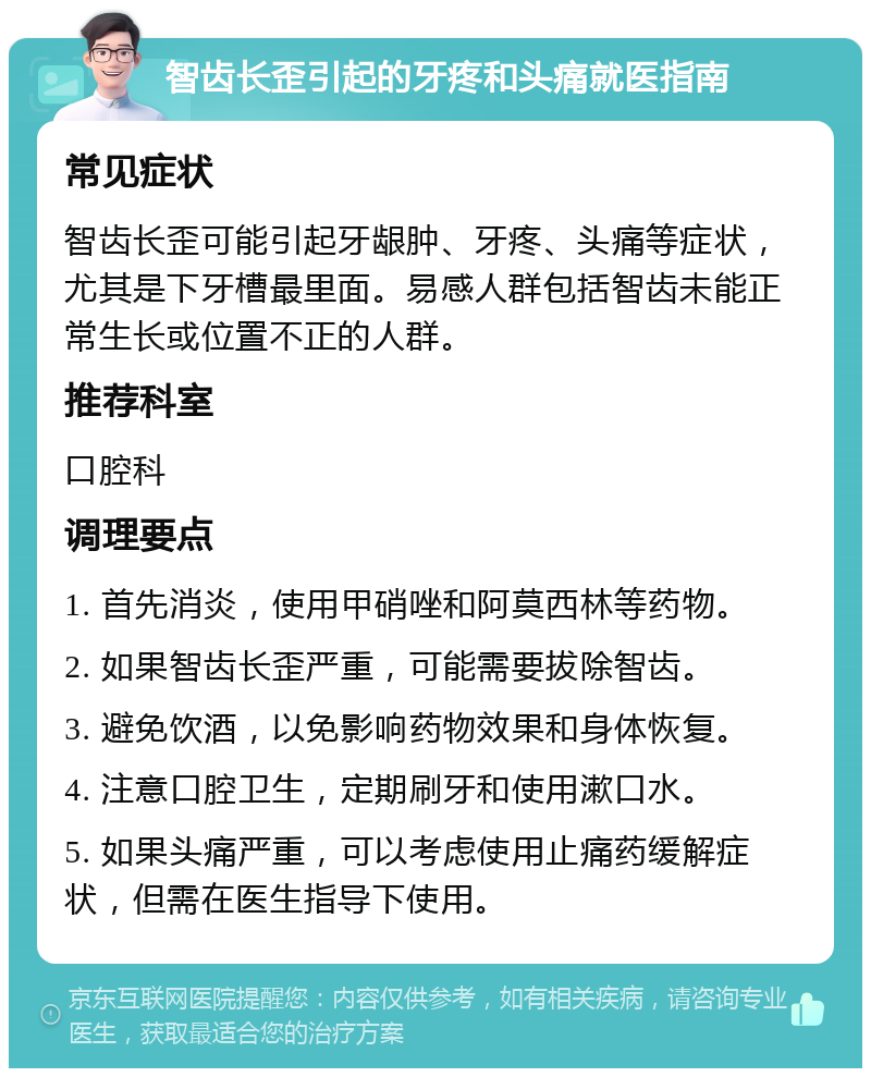 智齿长歪引起的牙疼和头痛就医指南 常见症状 智齿长歪可能引起牙龈肿、牙疼、头痛等症状，尤其是下牙槽最里面。易感人群包括智齿未能正常生长或位置不正的人群。 推荐科室 口腔科 调理要点 1. 首先消炎，使用甲硝唑和阿莫西林等药物。 2. 如果智齿长歪严重，可能需要拔除智齿。 3. 避免饮酒，以免影响药物效果和身体恢复。 4. 注意口腔卫生，定期刷牙和使用漱口水。 5. 如果头痛严重，可以考虑使用止痛药缓解症状，但需在医生指导下使用。