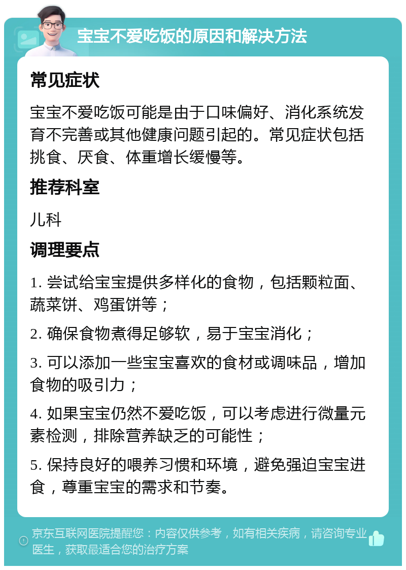 宝宝不爱吃饭的原因和解决方法 常见症状 宝宝不爱吃饭可能是由于口味偏好、消化系统发育不完善或其他健康问题引起的。常见症状包括挑食、厌食、体重增长缓慢等。 推荐科室 儿科 调理要点 1. 尝试给宝宝提供多样化的食物，包括颗粒面、蔬菜饼、鸡蛋饼等； 2. 确保食物煮得足够软，易于宝宝消化； 3. 可以添加一些宝宝喜欢的食材或调味品，增加食物的吸引力； 4. 如果宝宝仍然不爱吃饭，可以考虑进行微量元素检测，排除营养缺乏的可能性； 5. 保持良好的喂养习惯和环境，避免强迫宝宝进食，尊重宝宝的需求和节奏。