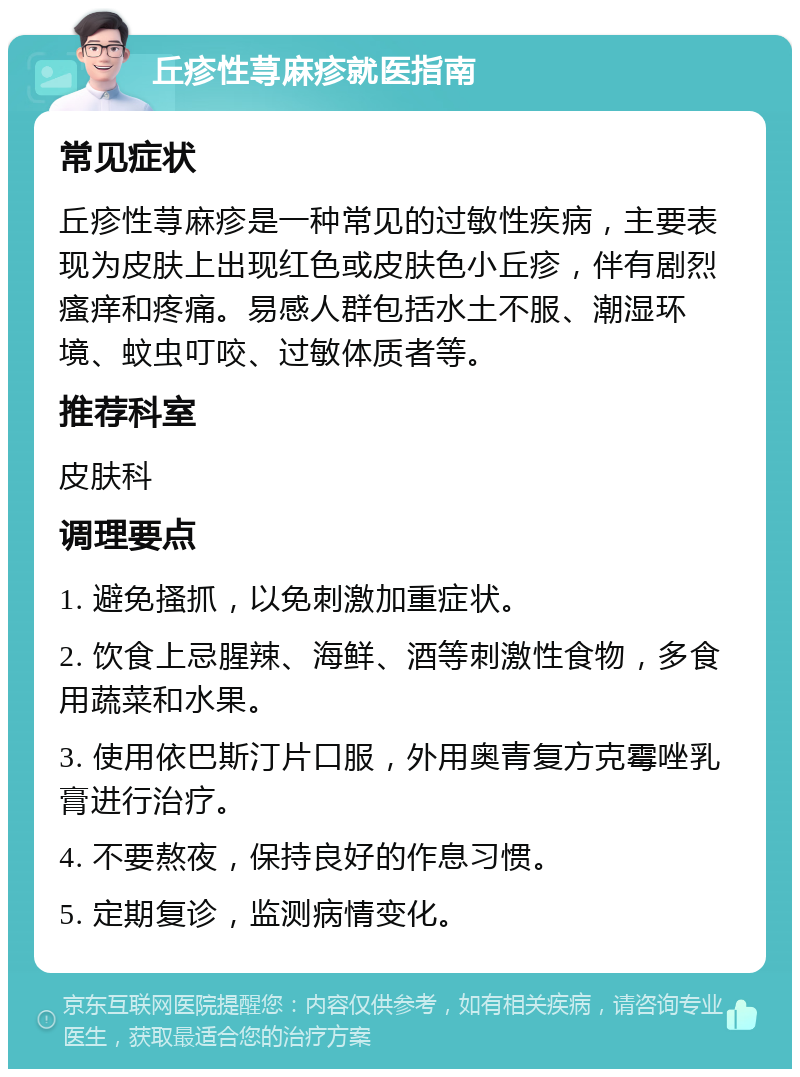 丘疹性荨麻疹就医指南 常见症状 丘疹性荨麻疹是一种常见的过敏性疾病，主要表现为皮肤上出现红色或皮肤色小丘疹，伴有剧烈瘙痒和疼痛。易感人群包括水土不服、潮湿环境、蚊虫叮咬、过敏体质者等。 推荐科室 皮肤科 调理要点 1. 避免搔抓，以免刺激加重症状。 2. 饮食上忌腥辣、海鲜、酒等刺激性食物，多食用蔬菜和水果。 3. 使用依巴斯汀片口服，外用奥青复方克霉唑乳膏进行治疗。 4. 不要熬夜，保持良好的作息习惯。 5. 定期复诊，监测病情变化。