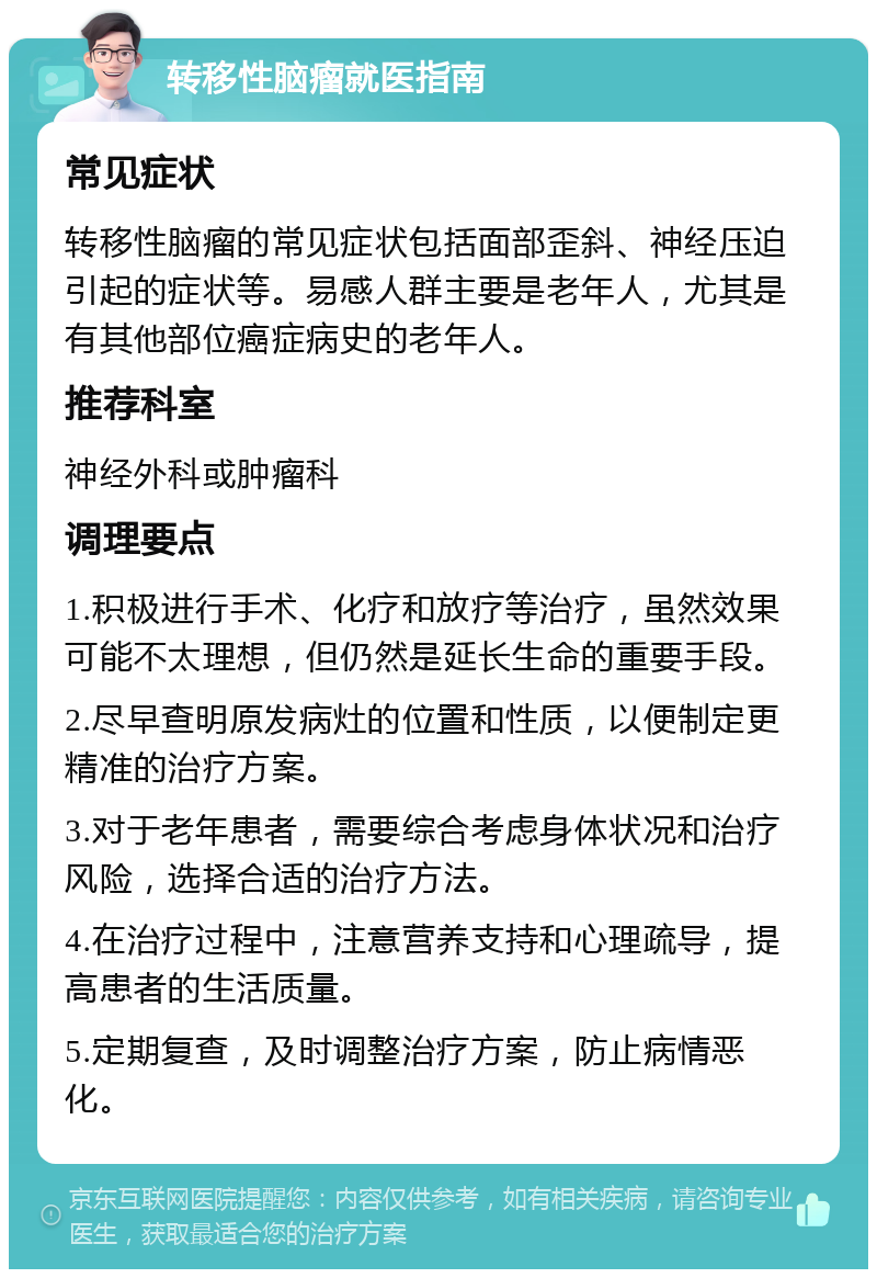 转移性脑瘤就医指南 常见症状 转移性脑瘤的常见症状包括面部歪斜、神经压迫引起的症状等。易感人群主要是老年人，尤其是有其他部位癌症病史的老年人。 推荐科室 神经外科或肿瘤科 调理要点 1.积极进行手术、化疗和放疗等治疗，虽然效果可能不太理想，但仍然是延长生命的重要手段。 2.尽早查明原发病灶的位置和性质，以便制定更精准的治疗方案。 3.对于老年患者，需要综合考虑身体状况和治疗风险，选择合适的治疗方法。 4.在治疗过程中，注意营养支持和心理疏导，提高患者的生活质量。 5.定期复查，及时调整治疗方案，防止病情恶化。