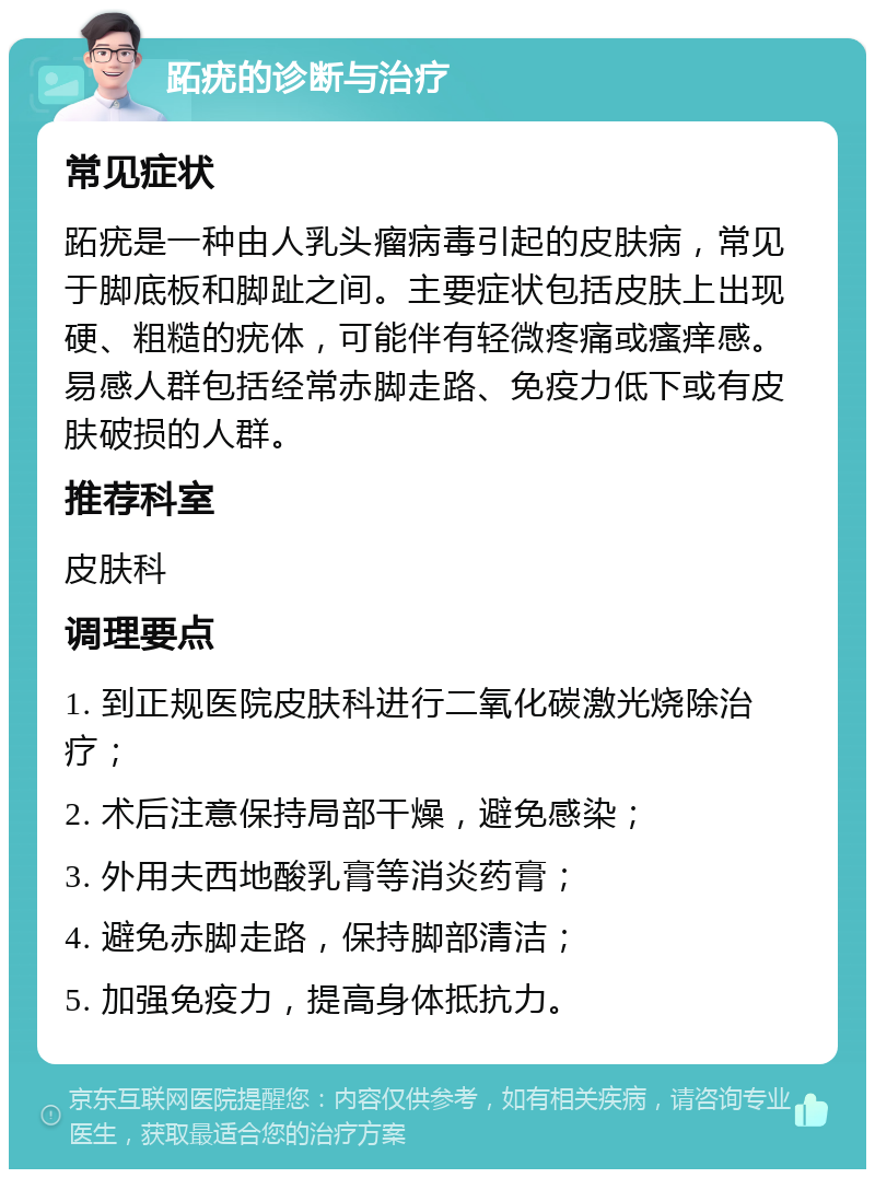 跖疣的诊断与治疗 常见症状 跖疣是一种由人乳头瘤病毒引起的皮肤病，常见于脚底板和脚趾之间。主要症状包括皮肤上出现硬、粗糙的疣体，可能伴有轻微疼痛或瘙痒感。易感人群包括经常赤脚走路、免疫力低下或有皮肤破损的人群。 推荐科室 皮肤科 调理要点 1. 到正规医院皮肤科进行二氧化碳激光烧除治疗； 2. 术后注意保持局部干燥，避免感染； 3. 外用夫西地酸乳膏等消炎药膏； 4. 避免赤脚走路，保持脚部清洁； 5. 加强免疫力，提高身体抵抗力。