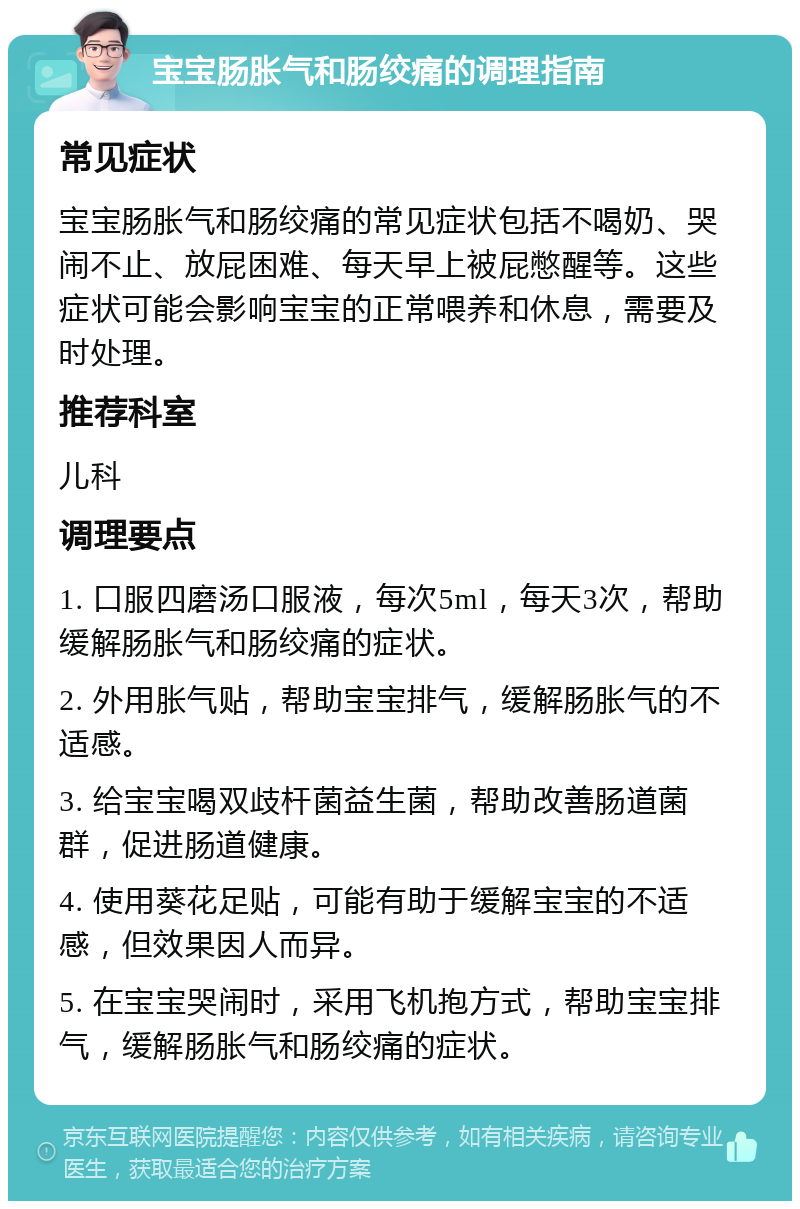 宝宝肠胀气和肠绞痛的调理指南 常见症状 宝宝肠胀气和肠绞痛的常见症状包括不喝奶、哭闹不止、放屁困难、每天早上被屁憋醒等。这些症状可能会影响宝宝的正常喂养和休息，需要及时处理。 推荐科室 儿科 调理要点 1. 口服四磨汤口服液，每次5ml，每天3次，帮助缓解肠胀气和肠绞痛的症状。 2. 外用胀气贴，帮助宝宝排气，缓解肠胀气的不适感。 3. 给宝宝喝双歧杆菌益生菌，帮助改善肠道菌群，促进肠道健康。 4. 使用葵花足贴，可能有助于缓解宝宝的不适感，但效果因人而异。 5. 在宝宝哭闹时，采用飞机抱方式，帮助宝宝排气，缓解肠胀气和肠绞痛的症状。