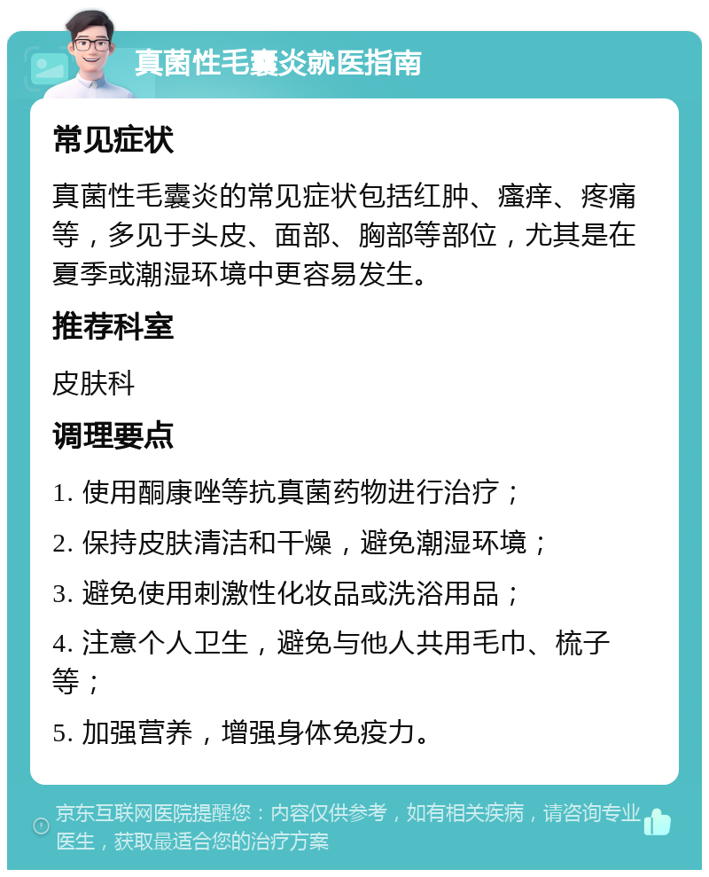 真菌性毛囊炎就医指南 常见症状 真菌性毛囊炎的常见症状包括红肿、瘙痒、疼痛等，多见于头皮、面部、胸部等部位，尤其是在夏季或潮湿环境中更容易发生。 推荐科室 皮肤科 调理要点 1. 使用酮康唑等抗真菌药物进行治疗； 2. 保持皮肤清洁和干燥，避免潮湿环境； 3. 避免使用刺激性化妆品或洗浴用品； 4. 注意个人卫生，避免与他人共用毛巾、梳子等； 5. 加强营养，增强身体免疫力。