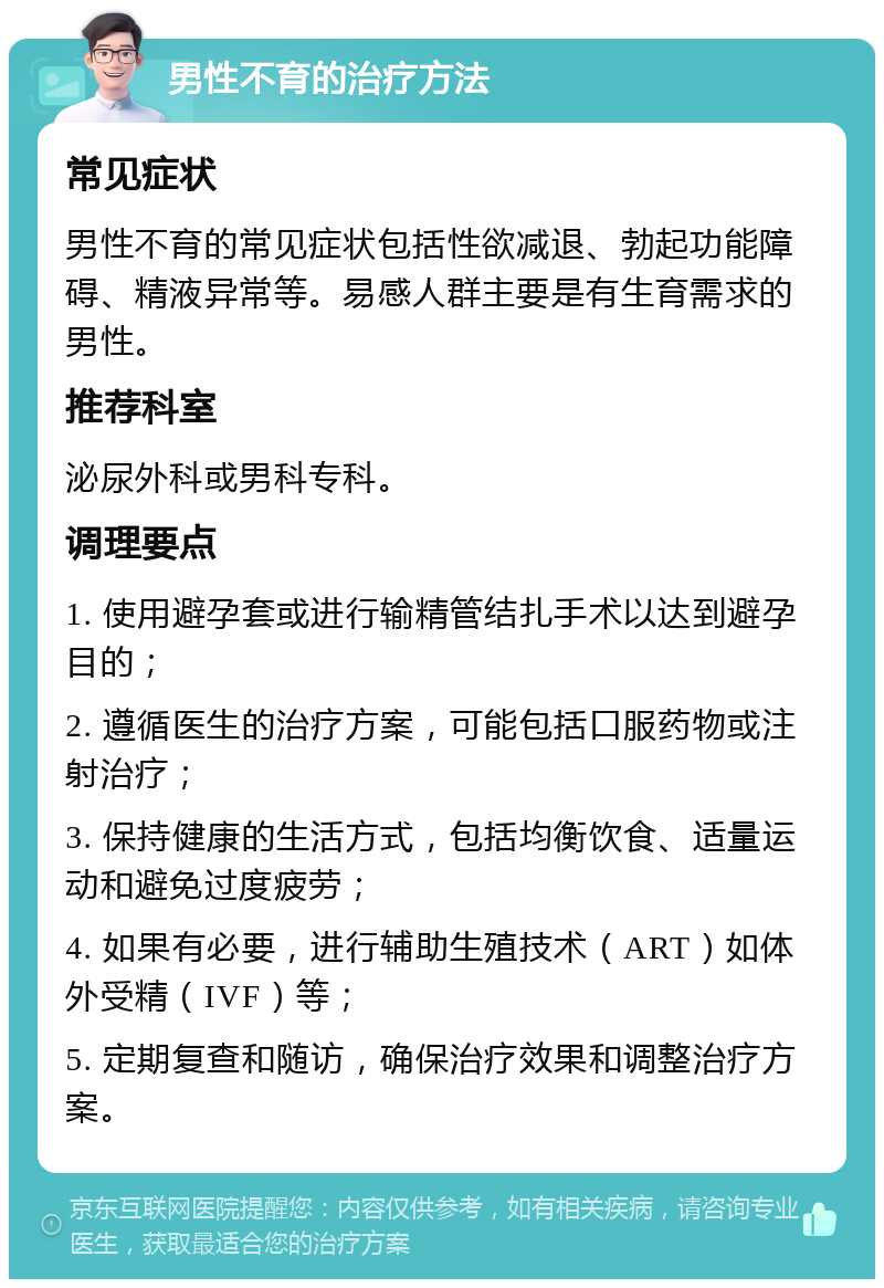 男性不育的治疗方法 常见症状 男性不育的常见症状包括性欲减退、勃起功能障碍、精液异常等。易感人群主要是有生育需求的男性。 推荐科室 泌尿外科或男科专科。 调理要点 1. 使用避孕套或进行输精管结扎手术以达到避孕目的； 2. 遵循医生的治疗方案，可能包括口服药物或注射治疗； 3. 保持健康的生活方式，包括均衡饮食、适量运动和避免过度疲劳； 4. 如果有必要，进行辅助生殖技术（ART）如体外受精（IVF）等； 5. 定期复查和随访，确保治疗效果和调整治疗方案。