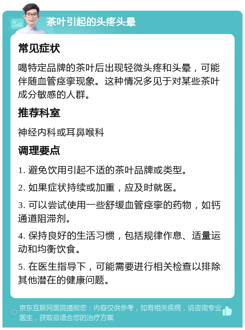 茶叶引起的头疼头晕 常见症状 喝特定品牌的茶叶后出现轻微头疼和头晕，可能伴随血管痉挛现象。这种情况多见于对某些茶叶成分敏感的人群。 推荐科室 神经内科或耳鼻喉科 调理要点 1. 避免饮用引起不适的茶叶品牌或类型。 2. 如果症状持续或加重，应及时就医。 3. 可以尝试使用一些舒缓血管痉挛的药物，如钙通道阻滞剂。 4. 保持良好的生活习惯，包括规律作息、适量运动和均衡饮食。 5. 在医生指导下，可能需要进行相关检查以排除其他潜在的健康问题。