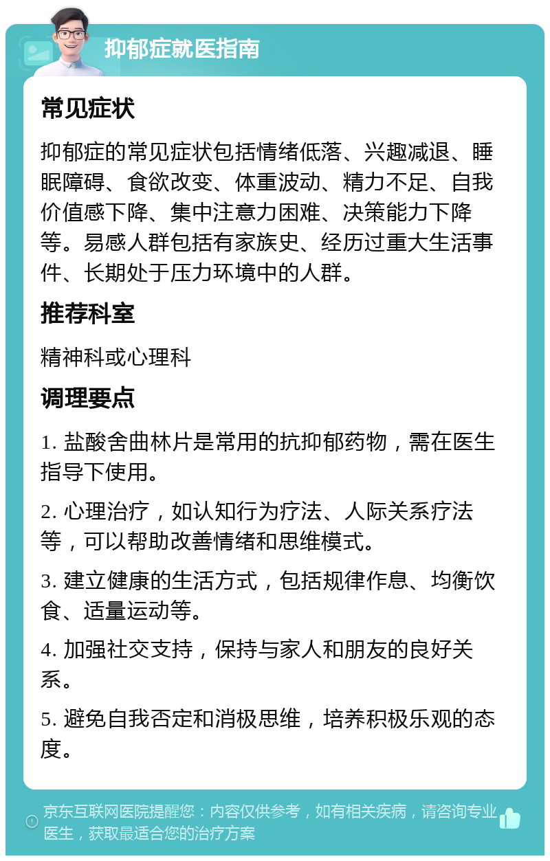 抑郁症就医指南 常见症状 抑郁症的常见症状包括情绪低落、兴趣减退、睡眠障碍、食欲改变、体重波动、精力不足、自我价值感下降、集中注意力困难、决策能力下降等。易感人群包括有家族史、经历过重大生活事件、长期处于压力环境中的人群。 推荐科室 精神科或心理科 调理要点 1. 盐酸舍曲林片是常用的抗抑郁药物，需在医生指导下使用。 2. 心理治疗，如认知行为疗法、人际关系疗法等，可以帮助改善情绪和思维模式。 3. 建立健康的生活方式，包括规律作息、均衡饮食、适量运动等。 4. 加强社交支持，保持与家人和朋友的良好关系。 5. 避免自我否定和消极思维，培养积极乐观的态度。