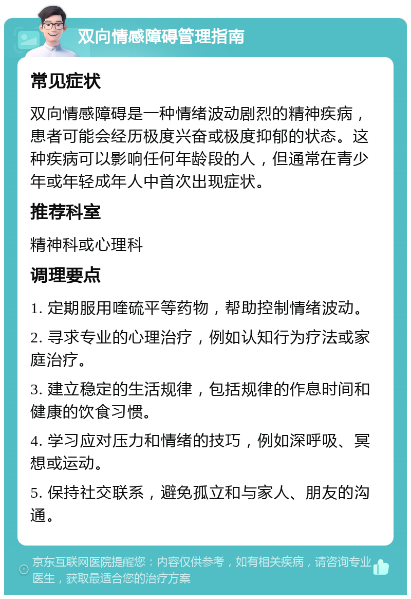 双向情感障碍管理指南 常见症状 双向情感障碍是一种情绪波动剧烈的精神疾病，患者可能会经历极度兴奋或极度抑郁的状态。这种疾病可以影响任何年龄段的人，但通常在青少年或年轻成年人中首次出现症状。 推荐科室 精神科或心理科 调理要点 1. 定期服用喹硫平等药物，帮助控制情绪波动。 2. 寻求专业的心理治疗，例如认知行为疗法或家庭治疗。 3. 建立稳定的生活规律，包括规律的作息时间和健康的饮食习惯。 4. 学习应对压力和情绪的技巧，例如深呼吸、冥想或运动。 5. 保持社交联系，避免孤立和与家人、朋友的沟通。