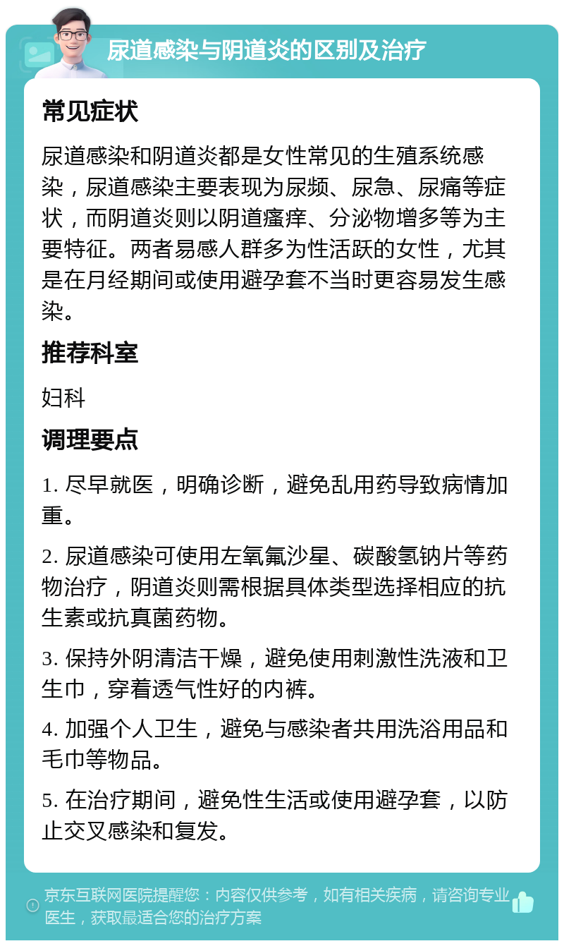 尿道感染与阴道炎的区别及治疗 常见症状 尿道感染和阴道炎都是女性常见的生殖系统感染，尿道感染主要表现为尿频、尿急、尿痛等症状，而阴道炎则以阴道瘙痒、分泌物增多等为主要特征。两者易感人群多为性活跃的女性，尤其是在月经期间或使用避孕套不当时更容易发生感染。 推荐科室 妇科 调理要点 1. 尽早就医，明确诊断，避免乱用药导致病情加重。 2. 尿道感染可使用左氧氟沙星、碳酸氢钠片等药物治疗，阴道炎则需根据具体类型选择相应的抗生素或抗真菌药物。 3. 保持外阴清洁干燥，避免使用刺激性洗液和卫生巾，穿着透气性好的内裤。 4. 加强个人卫生，避免与感染者共用洗浴用品和毛巾等物品。 5. 在治疗期间，避免性生活或使用避孕套，以防止交叉感染和复发。