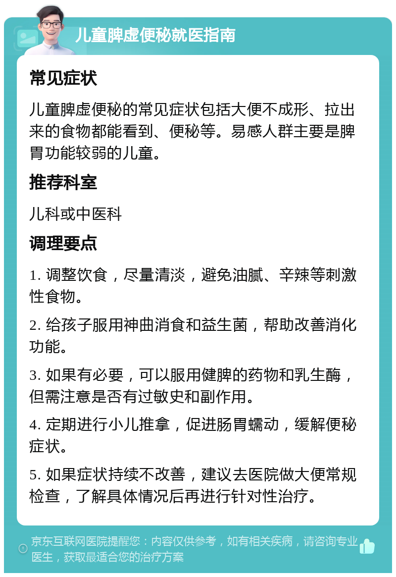 儿童脾虚便秘就医指南 常见症状 儿童脾虚便秘的常见症状包括大便不成形、拉出来的食物都能看到、便秘等。易感人群主要是脾胃功能较弱的儿童。 推荐科室 儿科或中医科 调理要点 1. 调整饮食，尽量清淡，避免油腻、辛辣等刺激性食物。 2. 给孩子服用神曲消食和益生菌，帮助改善消化功能。 3. 如果有必要，可以服用健脾的药物和乳生酶，但需注意是否有过敏史和副作用。 4. 定期进行小儿推拿，促进肠胃蠕动，缓解便秘症状。 5. 如果症状持续不改善，建议去医院做大便常规检查，了解具体情况后再进行针对性治疗。