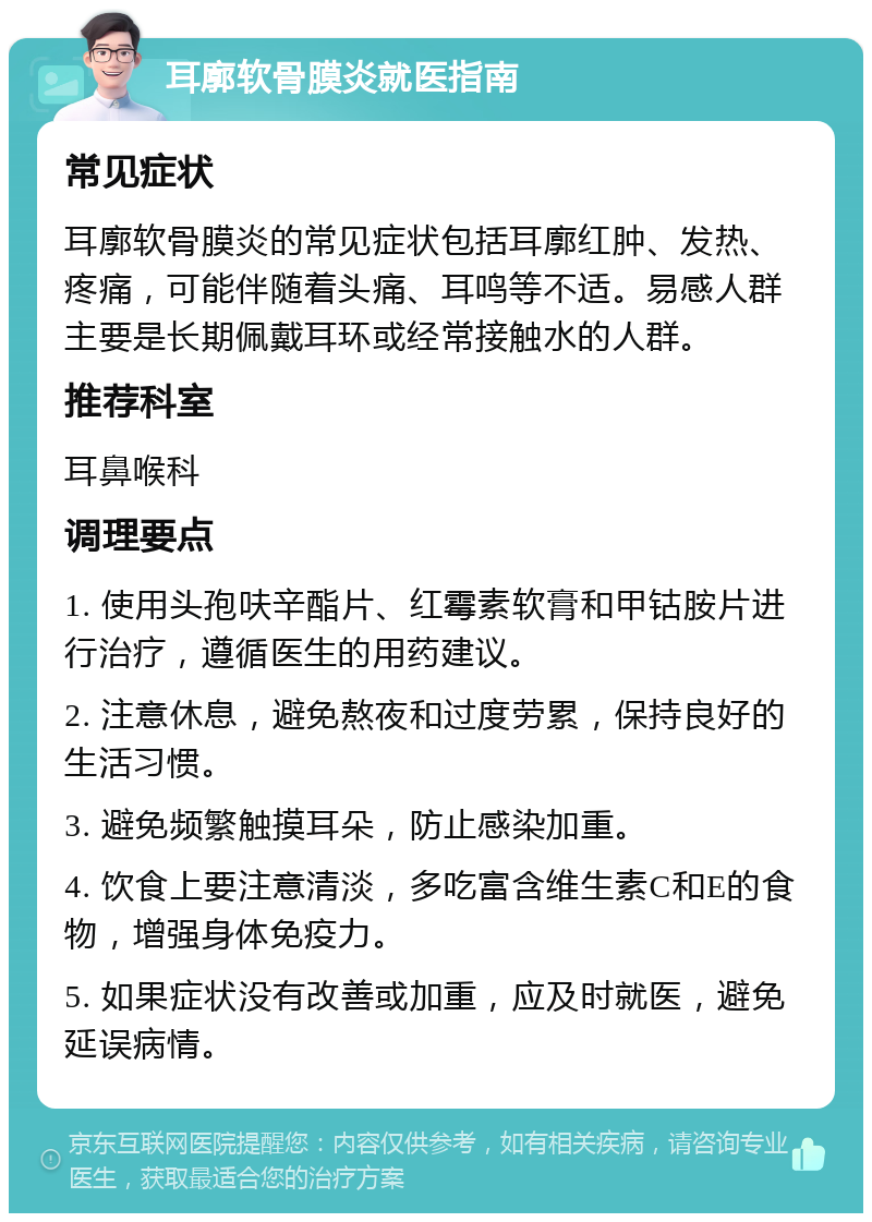 耳廓软骨膜炎就医指南 常见症状 耳廓软骨膜炎的常见症状包括耳廓红肿、发热、疼痛，可能伴随着头痛、耳鸣等不适。易感人群主要是长期佩戴耳环或经常接触水的人群。 推荐科室 耳鼻喉科 调理要点 1. 使用头孢呋辛酯片、红霉素软膏和甲钴胺片进行治疗，遵循医生的用药建议。 2. 注意休息，避免熬夜和过度劳累，保持良好的生活习惯。 3. 避免频繁触摸耳朵，防止感染加重。 4. 饮食上要注意清淡，多吃富含维生素C和E的食物，增强身体免疫力。 5. 如果症状没有改善或加重，应及时就医，避免延误病情。