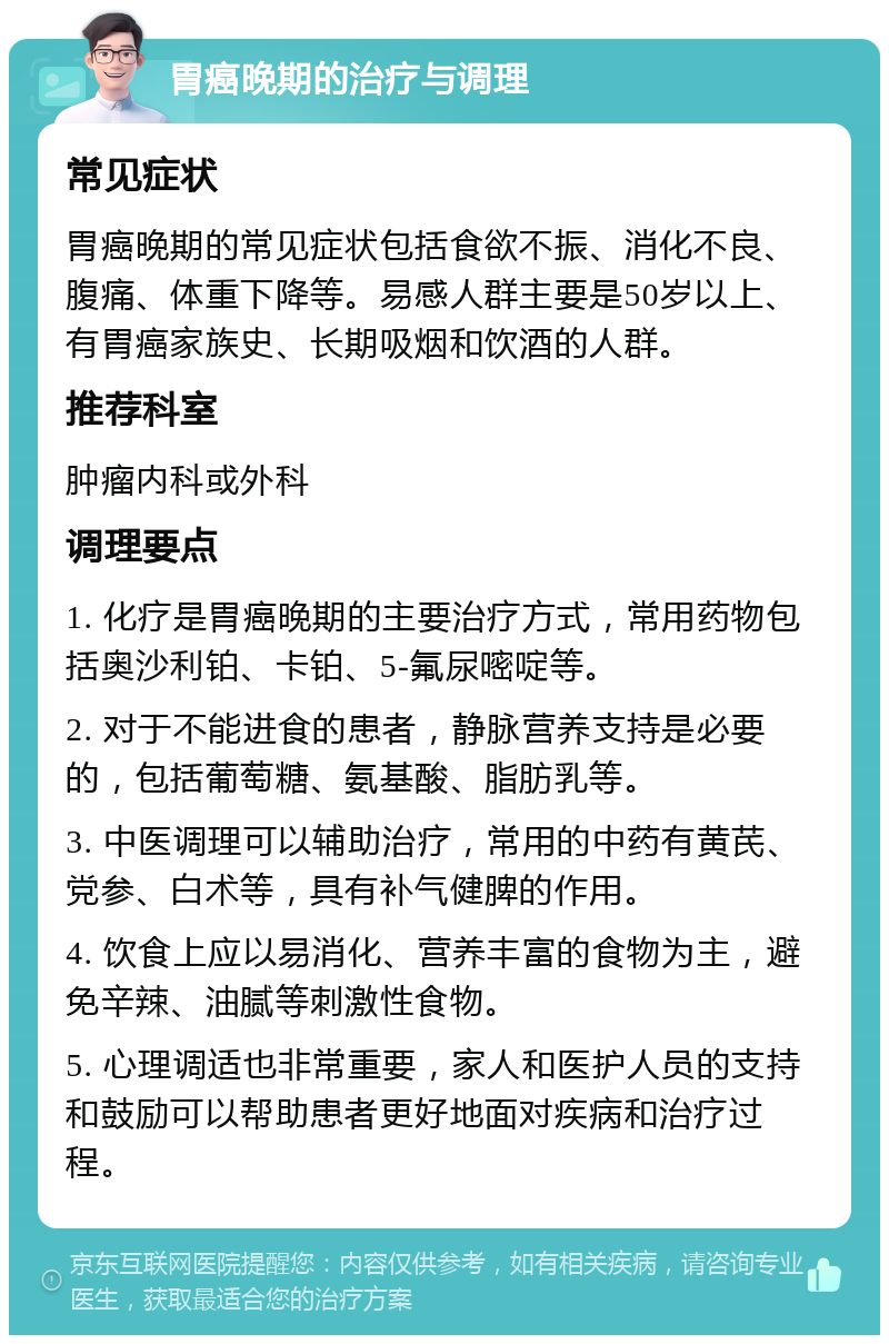 胃癌晚期的治疗与调理 常见症状 胃癌晚期的常见症状包括食欲不振、消化不良、腹痛、体重下降等。易感人群主要是50岁以上、有胃癌家族史、长期吸烟和饮酒的人群。 推荐科室 肿瘤内科或外科 调理要点 1. 化疗是胃癌晚期的主要治疗方式，常用药物包括奥沙利铂、卡铂、5-氟尿嘧啶等。 2. 对于不能进食的患者，静脉营养支持是必要的，包括葡萄糖、氨基酸、脂肪乳等。 3. 中医调理可以辅助治疗，常用的中药有黄芪、党参、白术等，具有补气健脾的作用。 4. 饮食上应以易消化、营养丰富的食物为主，避免辛辣、油腻等刺激性食物。 5. 心理调适也非常重要，家人和医护人员的支持和鼓励可以帮助患者更好地面对疾病和治疗过程。