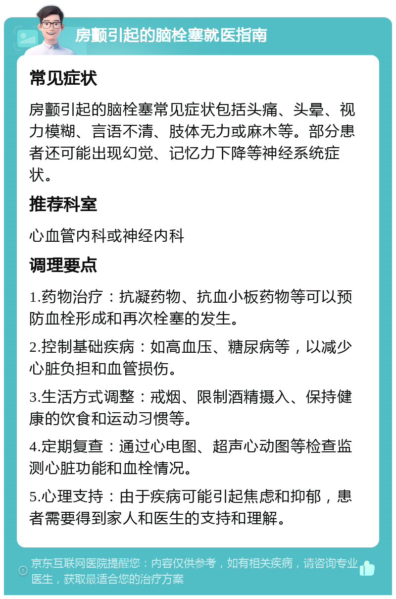 房颤引起的脑栓塞就医指南 常见症状 房颤引起的脑栓塞常见症状包括头痛、头晕、视力模糊、言语不清、肢体无力或麻木等。部分患者还可能出现幻觉、记忆力下降等神经系统症状。 推荐科室 心血管内科或神经内科 调理要点 1.药物治疗：抗凝药物、抗血小板药物等可以预防血栓形成和再次栓塞的发生。 2.控制基础疾病：如高血压、糖尿病等，以减少心脏负担和血管损伤。 3.生活方式调整：戒烟、限制酒精摄入、保持健康的饮食和运动习惯等。 4.定期复查：通过心电图、超声心动图等检查监测心脏功能和血栓情况。 5.心理支持：由于疾病可能引起焦虑和抑郁，患者需要得到家人和医生的支持和理解。