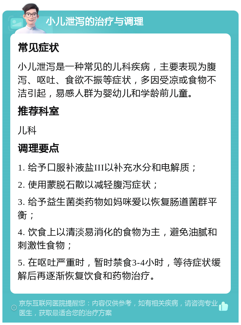 小儿泄泻的治疗与调理 常见症状 小儿泄泻是一种常见的儿科疾病，主要表现为腹泻、呕吐、食欲不振等症状，多因受凉或食物不洁引起，易感人群为婴幼儿和学龄前儿童。 推荐科室 儿科 调理要点 1. 给予口服补液盐III以补充水分和电解质； 2. 使用蒙脱石散以减轻腹泻症状； 3. 给予益生菌类药物如妈咪爱以恢复肠道菌群平衡； 4. 饮食上以清淡易消化的食物为主，避免油腻和刺激性食物； 5. 在呕吐严重时，暂时禁食3-4小时，等待症状缓解后再逐渐恢复饮食和药物治疗。