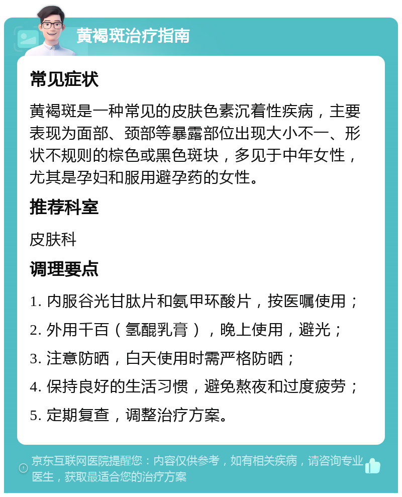 黄褐斑治疗指南 常见症状 黄褐斑是一种常见的皮肤色素沉着性疾病，主要表现为面部、颈部等暴露部位出现大小不一、形状不规则的棕色或黑色斑块，多见于中年女性，尤其是孕妇和服用避孕药的女性。 推荐科室 皮肤科 调理要点 1. 内服谷光甘肽片和氨甲环酸片，按医嘱使用； 2. 外用千百（氢醌乳膏），晚上使用，避光； 3. 注意防晒，白天使用时需严格防晒； 4. 保持良好的生活习惯，避免熬夜和过度疲劳； 5. 定期复查，调整治疗方案。