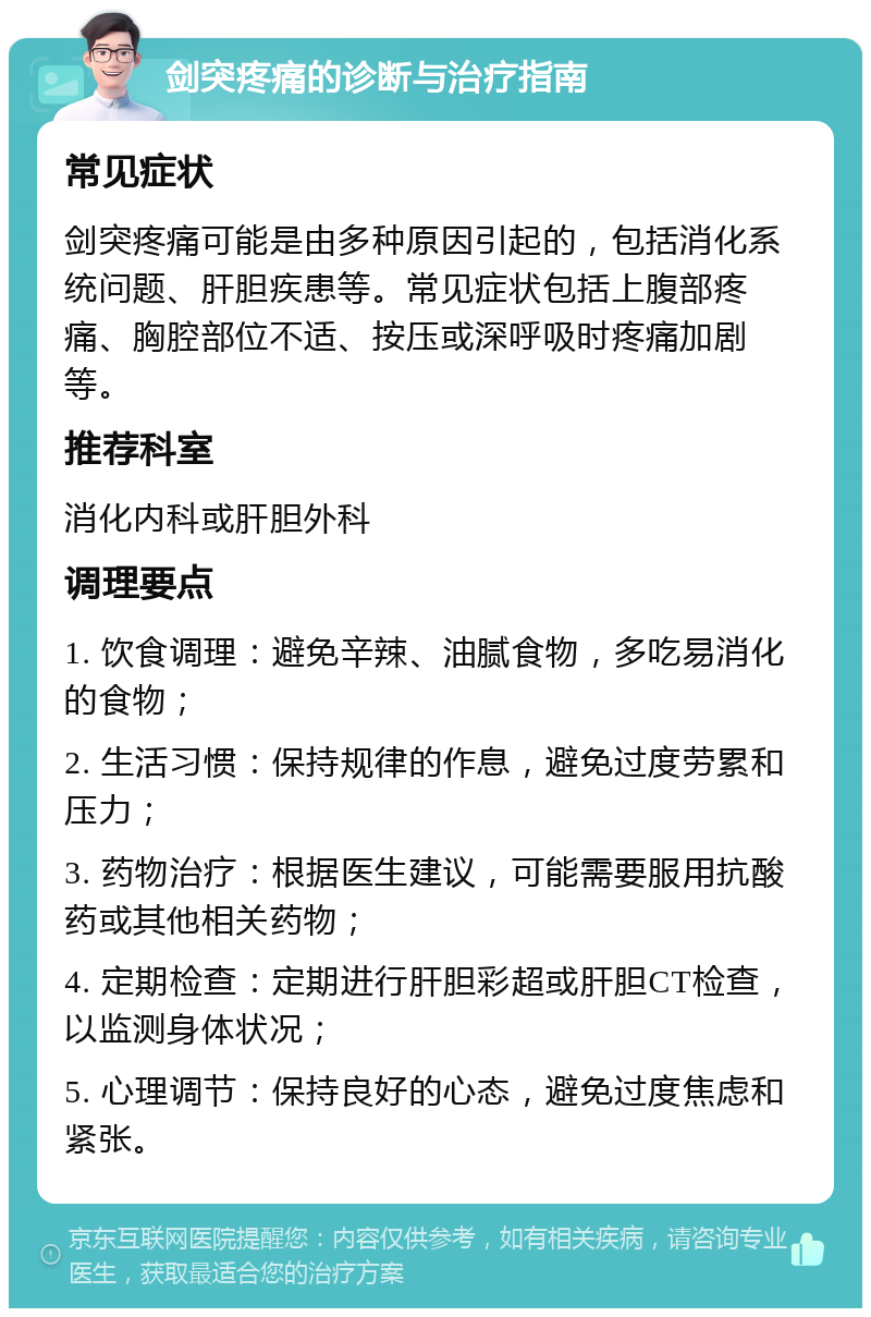 剑突疼痛的诊断与治疗指南 常见症状 剑突疼痛可能是由多种原因引起的，包括消化系统问题、肝胆疾患等。常见症状包括上腹部疼痛、胸腔部位不适、按压或深呼吸时疼痛加剧等。 推荐科室 消化内科或肝胆外科 调理要点 1. 饮食调理：避免辛辣、油腻食物，多吃易消化的食物； 2. 生活习惯：保持规律的作息，避免过度劳累和压力； 3. 药物治疗：根据医生建议，可能需要服用抗酸药或其他相关药物； 4. 定期检查：定期进行肝胆彩超或肝胆CT检查，以监测身体状况； 5. 心理调节：保持良好的心态，避免过度焦虑和紧张。