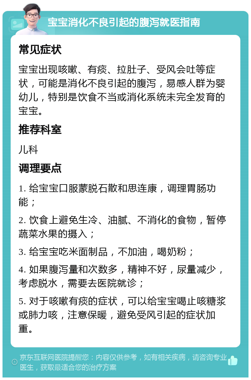 宝宝消化不良引起的腹泻就医指南 常见症状 宝宝出现咳嗽、有痰、拉肚子、受风会吐等症状，可能是消化不良引起的腹泻，易感人群为婴幼儿，特别是饮食不当或消化系统未完全发育的宝宝。 推荐科室 儿科 调理要点 1. 给宝宝口服蒙脱石散和思连康，调理胃肠功能； 2. 饮食上避免生冷、油腻、不消化的食物，暂停蔬菜水果的摄入； 3. 给宝宝吃米面制品，不加油，喝奶粉； 4. 如果腹泻量和次数多，精神不好，尿量减少，考虑脱水，需要去医院就诊； 5. 对于咳嗽有痰的症状，可以给宝宝喝止咳糖浆或肺力咳，注意保暖，避免受风引起的症状加重。