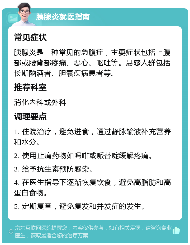 胰腺炎就医指南 常见症状 胰腺炎是一种常见的急腹症，主要症状包括上腹部或腰背部疼痛、恶心、呕吐等。易感人群包括长期酗酒者、胆囊疾病患者等。 推荐科室 消化内科或外科 调理要点 1. 住院治疗，避免进食，通过静脉输液补充营养和水分。 2. 使用止痛药物如吗啡或哌替啶缓解疼痛。 3. 给予抗生素预防感染。 4. 在医生指导下逐渐恢复饮食，避免高脂肪和高蛋白食物。 5. 定期复查，避免复发和并发症的发生。