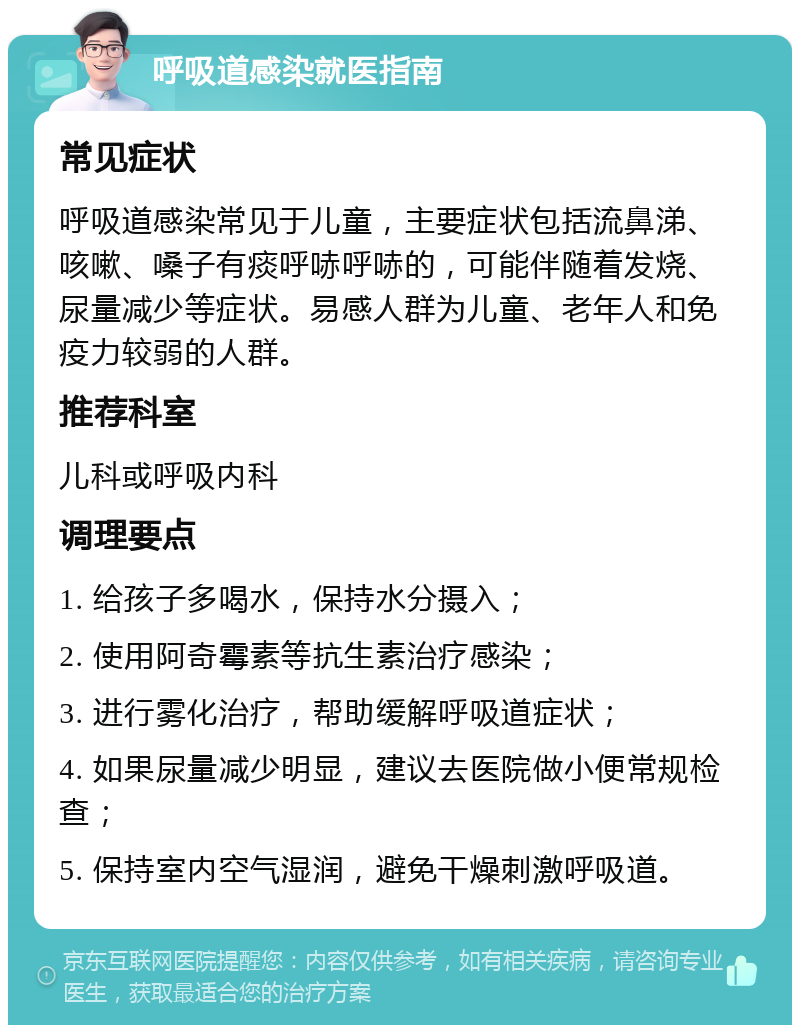 呼吸道感染就医指南 常见症状 呼吸道感染常见于儿童，主要症状包括流鼻涕、咳嗽、嗓子有痰呼哧呼哧的，可能伴随着发烧、尿量减少等症状。易感人群为儿童、老年人和免疫力较弱的人群。 推荐科室 儿科或呼吸内科 调理要点 1. 给孩子多喝水，保持水分摄入； 2. 使用阿奇霉素等抗生素治疗感染； 3. 进行雾化治疗，帮助缓解呼吸道症状； 4. 如果尿量减少明显，建议去医院做小便常规检查； 5. 保持室内空气湿润，避免干燥刺激呼吸道。