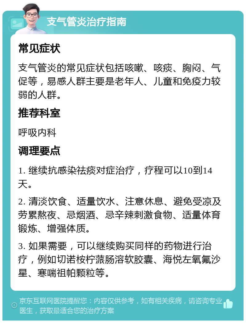 支气管炎治疗指南 常见症状 支气管炎的常见症状包括咳嗽、咳痰、胸闷、气促等，易感人群主要是老年人、儿童和免疫力较弱的人群。 推荐科室 呼吸内科 调理要点 1. 继续抗感染祛痰对症治疗，疗程可以10到14天。 2. 清淡饮食、适量饮水、注意休息、避免受凉及劳累熬夜、忌烟酒、忌辛辣刺激食物、适量体育锻炼、增强体质。 3. 如果需要，可以继续购买同样的药物进行治疗，例如切诺桉柠蒎肠溶软胶囊、海悦左氧氟沙星、寒喘祖帕颗粒等。