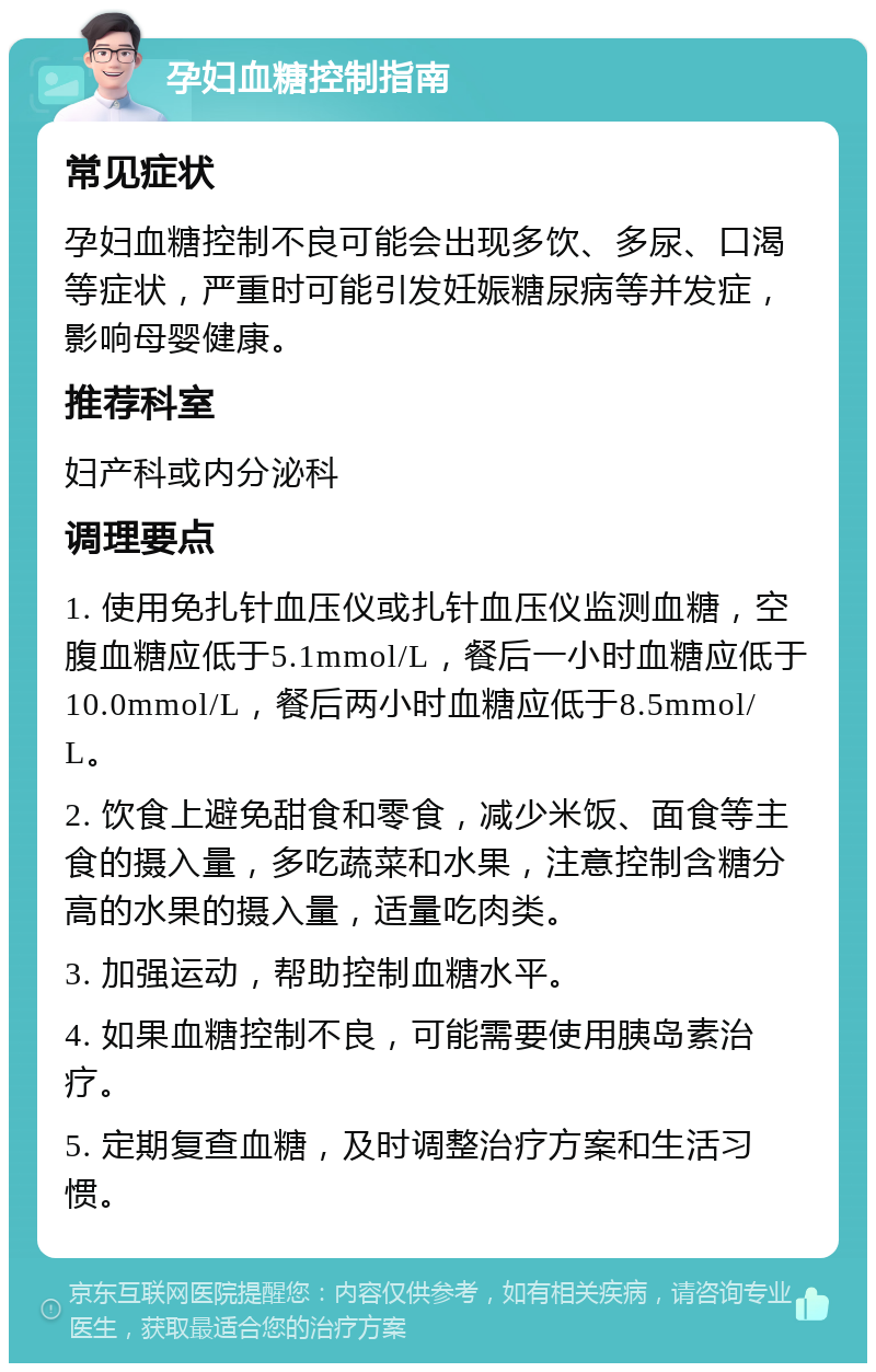 孕妇血糖控制指南 常见症状 孕妇血糖控制不良可能会出现多饮、多尿、口渴等症状，严重时可能引发妊娠糖尿病等并发症，影响母婴健康。 推荐科室 妇产科或内分泌科 调理要点 1. 使用免扎针血压仪或扎针血压仪监测血糖，空腹血糖应低于5.1mmol/L，餐后一小时血糖应低于10.0mmol/L，餐后两小时血糖应低于8.5mmol/L。 2. 饮食上避免甜食和零食，减少米饭、面食等主食的摄入量，多吃蔬菜和水果，注意控制含糖分高的水果的摄入量，适量吃肉类。 3. 加强运动，帮助控制血糖水平。 4. 如果血糖控制不良，可能需要使用胰岛素治疗。 5. 定期复查血糖，及时调整治疗方案和生活习惯。