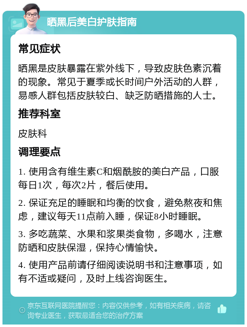 晒黑后美白护肤指南 常见症状 晒黑是皮肤暴露在紫外线下，导致皮肤色素沉着的现象。常见于夏季或长时间户外活动的人群，易感人群包括皮肤较白、缺乏防晒措施的人士。 推荐科室 皮肤科 调理要点 1. 使用含有维生素C和烟酰胺的美白产品，口服每日1次，每次2片，餐后使用。 2. 保证充足的睡眠和均衡的饮食，避免熬夜和焦虑，建议每天11点前入睡，保证8小时睡眠。 3. 多吃蔬菜、水果和浆果类食物，多喝水，注意防晒和皮肤保湿，保持心情愉快。 4. 使用产品前请仔细阅读说明书和注意事项，如有不适或疑问，及时上线咨询医生。