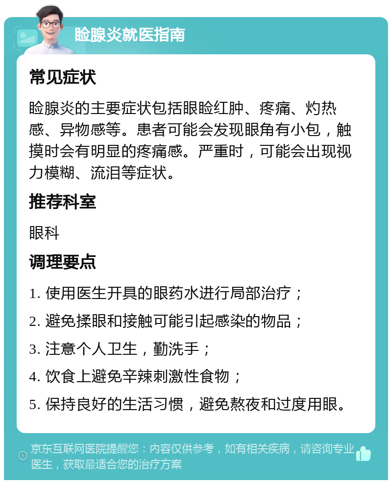 睑腺炎就医指南 常见症状 睑腺炎的主要症状包括眼睑红肿、疼痛、灼热感、异物感等。患者可能会发现眼角有小包，触摸时会有明显的疼痛感。严重时，可能会出现视力模糊、流泪等症状。 推荐科室 眼科 调理要点 1. 使用医生开具的眼药水进行局部治疗； 2. 避免揉眼和接触可能引起感染的物品； 3. 注意个人卫生，勤洗手； 4. 饮食上避免辛辣刺激性食物； 5. 保持良好的生活习惯，避免熬夜和过度用眼。