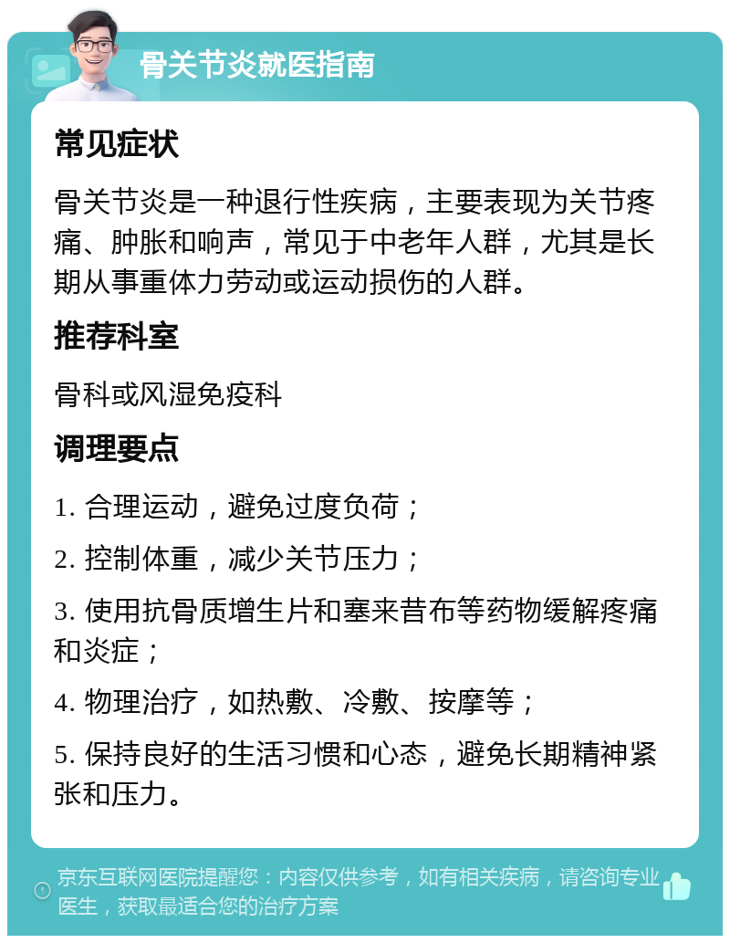 骨关节炎就医指南 常见症状 骨关节炎是一种退行性疾病，主要表现为关节疼痛、肿胀和响声，常见于中老年人群，尤其是长期从事重体力劳动或运动损伤的人群。 推荐科室 骨科或风湿免疫科 调理要点 1. 合理运动，避免过度负荷； 2. 控制体重，减少关节压力； 3. 使用抗骨质增生片和塞来昔布等药物缓解疼痛和炎症； 4. 物理治疗，如热敷、冷敷、按摩等； 5. 保持良好的生活习惯和心态，避免长期精神紧张和压力。