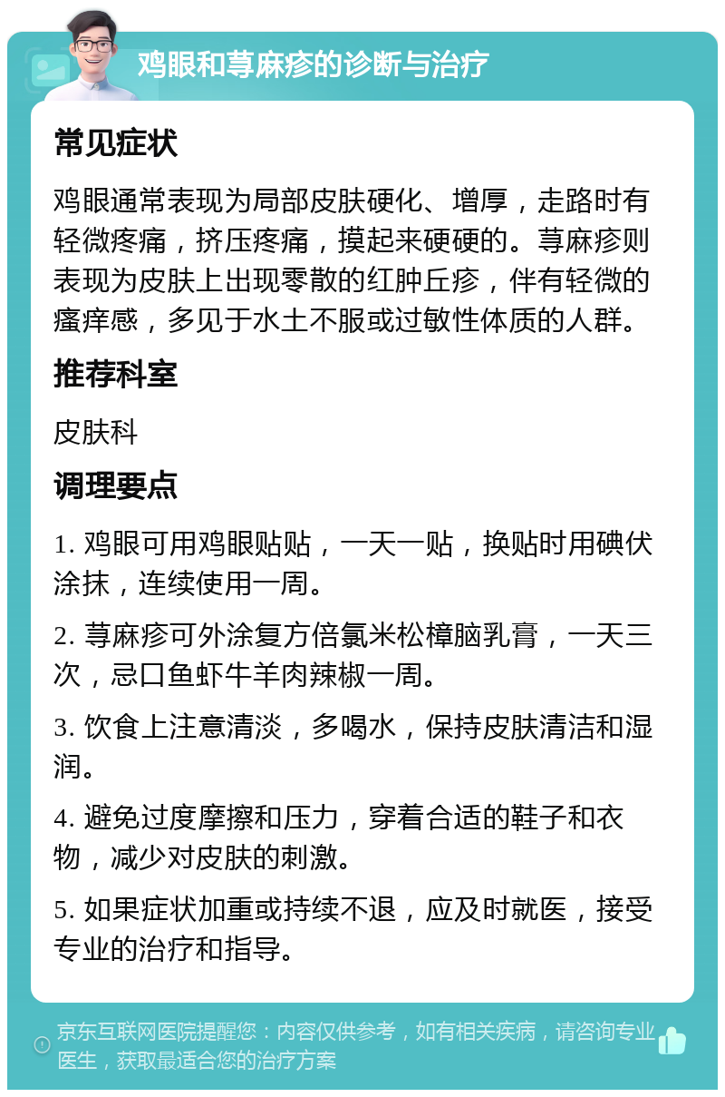 鸡眼和荨麻疹的诊断与治疗 常见症状 鸡眼通常表现为局部皮肤硬化、增厚，走路时有轻微疼痛，挤压疼痛，摸起来硬硬的。荨麻疹则表现为皮肤上出现零散的红肿丘疹，伴有轻微的瘙痒感，多见于水土不服或过敏性体质的人群。 推荐科室 皮肤科 调理要点 1. 鸡眼可用鸡眼贴贴，一天一贴，换贴时用碘伏涂抹，连续使用一周。 2. 荨麻疹可外涂复方倍氯米松樟脑乳膏，一天三次，忌口鱼虾牛羊肉辣椒一周。 3. 饮食上注意清淡，多喝水，保持皮肤清洁和湿润。 4. 避免过度摩擦和压力，穿着合适的鞋子和衣物，减少对皮肤的刺激。 5. 如果症状加重或持续不退，应及时就医，接受专业的治疗和指导。