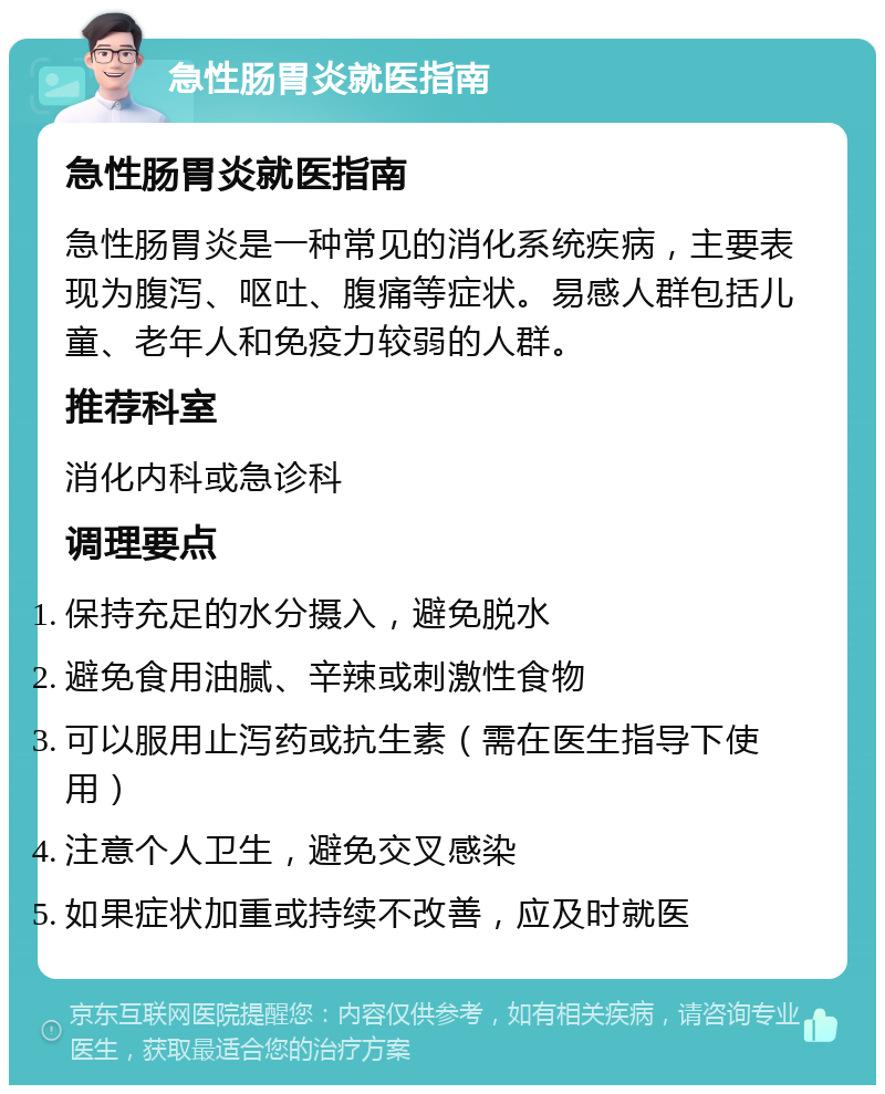 急性肠胃炎就医指南 急性肠胃炎就医指南 急性肠胃炎是一种常见的消化系统疾病，主要表现为腹泻、呕吐、腹痛等症状。易感人群包括儿童、老年人和免疫力较弱的人群。 推荐科室 消化内科或急诊科 调理要点 保持充足的水分摄入，避免脱水 避免食用油腻、辛辣或刺激性食物 可以服用止泻药或抗生素（需在医生指导下使用） 注意个人卫生，避免交叉感染 如果症状加重或持续不改善，应及时就医